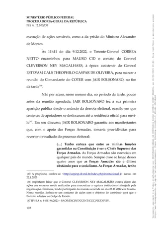 MINISTÉRIO PÚBLICO FEDERAL
PROCURADORIA-GERAL DA REPÚBLICA
PET N. 12.100/DF
execução de ações sensíveis, como a da prisão do Ministro Alexandre
de Moraes.
Às 11h11 do dia 9.12.2022, o Tenente-Coronel CORREA
NETTO encaminhou para MAURO CID o contato do Coronel
CLEVERSON NEY MAGALHAES, à época assistente do General
ESTEVAM CALS THEOPHILO GASPAR DE OLIVEIRA, para marcar a
reunião do Comandante do COTER com JAIR BOLSONARO, no fim
da tarde166
.
Não por acaso, nesse mesmo dia, no período da tarde, pouco
antes da reunião agendada, JAIR BOLSONARO fez a sua primeira
aparição pública desde o anúncio da derrota eleitoral, ocasião em que
centenas de apoiadores se deslocaram até a residência oficial para ouvi-
lo167
. Em seu discurso, JAIR BOLSONARO garantiu aos manifestantes
que, com o apoio das Forças Armadas, tomaria providências para
reverter o resultado do processo eleitoral:
(…) Tenho certeza que entre as minhas funções
garantidas na Constituição é ser o Chefe Supremo das
Forças Armadas. As Forças Armadas são essenciais em
qualquer país do mundo. Sempre disse ao longo desses
quatro anos que as Forças Armadas são o último
obstáculo para o socialismo. As Forças Armadas, tenho
165 A propósito, confira-se: <http://copesp.eb.mil.br/index.php/institucional-2> acesso em
22.1.2025
166 Importante frisar que o Coronel CLEVERSON NEY MAGALHÃES estava ciente das
ações que estavam sendo realizadas para concretizar a ruptura institucional almejada pela
organização criminosa, tendo participado da reunião ocorrida no dia 28.11.2022 em Brasília.
Nessa reunião, definiu-se um conjunto de ações com o objetivo de contribuir para que o
Exército aderisse ao Golpe de Estado.
167 IPJ-RA n. 4401196/2023 – SAOP/DICINT/CCINT/CGCINT/DIP/PF.
192
Documento
assinado
via
Token
digitalmente
por
PROCURADOR-GERAL
DA
REPUBLICA
PAULO
GUSTAVO
GONET
BRANCO,
em
18/02/2025
20:42.
Para
verificar
a
assinatura
acesse
http://www.transparencia.mpf.mp.br/validacaodocumento.
Chave
92bcd6ca.61cd6846.314306dc.65254cb8
 