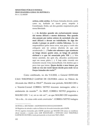 MINISTÉRIO PÚBLICO FEDERAL
PROCURADORIA-GERAL DA REPÚBLICA
PET N. 12.100/DF
certeza, estão unidas. As Forças Armadas devem, assim
como eu, lealdade ao nosso povo, respeito à
Constituição. Então, um dos grandes responsáveis pela
nossa liberdade.
(…) As decisões quando são exclusivamente nossas
são menos difíceis e menos dolorosas. Mas quando
elas passam por outros setores da sociedade elas são
mais difíceis e devem ser trabalhadas. Se algo der
errado é porque eu perdi a minha liderança. Eu me
responsabilizo pelos meus erros, mas peço a vocês não
critiquem sem ter certeza absoluta do que está
acontecendo. (…) Todos nós sabemos o que aconteceu
ao longo desses quatro anos, ao longo do período
eleitoral e o que foi anunciado pelo TSE (…). Nós
temos assistido, dia após dia, absurdos acontecerem
aqui em nossa pátria (…). E hoje estão vivendo um
momento crucial. Uma encruzilhada. Um destino que o
povo tem que tomar. Quem decide o meu futuro, pra
onde eu vou são vocês! Quem decide para onde vai as
Forças Armadas são vocês!168
Como combinado, no dia 9.12.2022, o General ESTEVAM
CALS THEOPHILO GASPAR DE OLIVEIRA esteve no Palácio da
Alvorada das 18h25 às 19h18169
. Durante esse período, MAURO CID e
o Tenente-Coronel CORREA NETTO trocaram mensagens sobre o
andamento da reunião170
. Às 18h57, CORREA NETTO perguntou a
MAURO CID: “e aí, vai ou não vai?”, ao que MAURO CID respondeu:
“dia a dia... As coisas estão sendo construídas”. CORREA NETTO indagou
168 IPJ-RA n. 4401196/2023 – SAOP/DICINT/CCINT/CGCINT/DIP/PF.
169 Registros de entrada e saída no Palácio da Alvorada fornecidos pelo GSI/PR.
170 Os registros fornecidos pelo GSI/PR apontam que MAURO CID estava na residência
oficial durante a reunião entre JAIR BOLSONARO e ESTEVAM CALS THEOPHILO
GASPAR DE OLIVEIRA, tendo permanecido no local entre 9h45 e 20h23.
193
Documento
assinado
via
Token
digitalmente
por
PROCURADOR-GERAL
DA
REPUBLICA
PAULO
GUSTAVO
GONET
BRANCO,
em
18/02/2025
20:42.
Para
verificar
a
assinatura
acesse
http://www.transparencia.mpf.mp.br/validacaodocumento.
Chave
92bcd6ca.61cd6846.314306dc.65254cb8
 