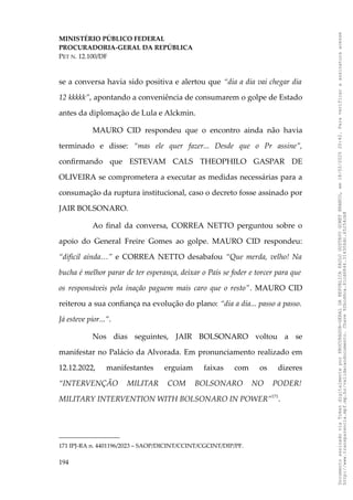 MINISTÉRIO PÚBLICO FEDERAL
PROCURADORIA-GERAL DA REPÚBLICA
PET N. 12.100/DF
se a conversa havia sido positiva e alertou que “dia a dia vai chegar dia
12 kkkkk”, apontando a conveniência de consumarem o golpe de Estado
antes da diplomação de Lula e Alckmin.
MAURO CID respondeu que o encontro ainda não havia
terminado e disse: “mas ele quer fazer... Desde que o Pr assine”,
confirmando que ESTEVAM CALS THEOPHILO GASPAR DE
OLIVEIRA se comprometera a executar as medidas necessárias para a
consumação da ruptura institucional, caso o decreto fosse assinado por
JAIR BOLSONARO.
Ao final da conversa, CORREA NETTO perguntou sobre o
apoio do General Freire Gomes ao golpe. MAURO CID respondeu:
“difícil ainda…” e CORREA NETTO desabafou “Que merda, velho! Na
bucha é melhor parar de ter esperança, deixar o País se foder e torcer para que
os responsáveis pela inação paguem mais caro que o resto”. MAURO CID
reiterou a sua confiança na evolução do plano: “dia a dia... passo a passo.
Já esteve pior...”.
Nos dias seguintes, JAIR BOLSONARO voltou a se
manifestar no Palácio da Alvorada. Em pronunciamento realizado em
12.12.2022, manifestantes erguiam faixas com os dizeres
“INTERVENÇÃO MILITAR COM BOLSONARO NO PODER!
MILITARY INTERVENTION WITH BOLSONARO IN POWER”171
.
171 IPJ-RA n. 4401196/2023 – SAOP/DICINT/CCINT/CGCINT/DIP/PF.
194
Documento
assinado
via
Token
digitalmente
por
PROCURADOR-GERAL
DA
REPUBLICA
PAULO
GUSTAVO
GONET
BRANCO,
em
18/02/2025
20:42.
Para
verificar
a
assinatura
acesse
http://www.transparencia.mpf.mp.br/validacaodocumento.
Chave
92bcd6ca.61cd6846.314306dc.65254cb8
 
