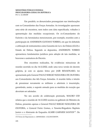 MINISTÉRIO PÚBLICO FEDERAL
PROCURADORIA-GERAL DA REPÚBLICA
PET N. 12.100/DF
Em paralelo, os denunciados prosseguiam nas interlocuções
com os Comandantes das Forças Armadas. As investigações apuraram
uma série de encontros, nem todos com data especificada, voltados à
apresentação das medidas excepcionais. Os ex-Comandantes do
Exército e da Aeronáutica mencionaram, por exemplo, reuniões com a
participação de ANDERSON GUSTAVO TORRES, em que foi debatida
a utilização de instrumentos como Garantia da Lei e da Ordem (GLO) e
Estado de Defesa. Segundo os depoentes, ANDERSON TORRES
apresentava fundamentos jurídicos para adoção de tais medidas, se
houvesse a assinatura do Decreto.
Dos encontros realizados, há evidências minuciosas de
reunião ocorrida no dia 14.12.2022, onde uma nova versão do decreto
golpista, já com os ajustes feitos por JAIR BOLSONARO, foi
apresentada pelo General PAULO SERGIO NOGUEIRA DE OLIVEIRA
aos Comandantes das três Forças Armadas. A reunião tinha o intuito
de pressionar novamente os militares a aderirem à insurreição,
garantindo, assim, o suporte armado para as medidas de exceção que
deveriam ser adotadas.
No seu acordo de colaboração premiada, MAURO CID
relatou que a reunião de 14.12.2022 ocorreu no gabinete do Ministro da
Defesa, presentes apenas o General PAULO SERGIO NOGUEIRA DE
OLIVEIRA, o General Freire Gomes, o Tenente-Brigadeiro Baptista
Junior e o Almirante de Esquadra ALMIR GARNIER SANTOS172
. De
172 Termo de Depoimento n. 1285929/2024 – CGCINT/DIP/PF.
195
Documento
assinado
via
Token
digitalmente
por
PROCURADOR-GERAL
DA
REPUBLICA
PAULO
GUSTAVO
GONET
BRANCO,
em
18/02/2025
20:42.
Para
verificar
a
assinatura
acesse
http://www.transparencia.mpf.mp.br/validacaodocumento.
Chave
92bcd6ca.61cd6846.314306dc.65254cb8
 