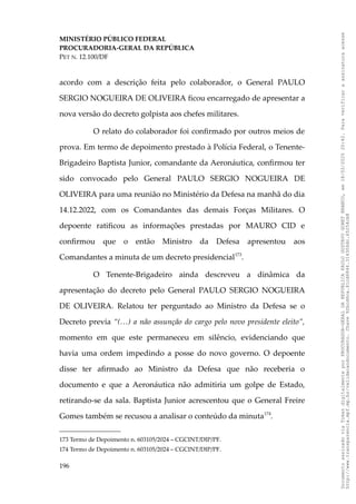 MINISTÉRIO PÚBLICO FEDERAL
PROCURADORIA-GERAL DA REPÚBLICA
PET N. 12.100/DF
acordo com a descrição feita pelo colaborador, o General PAULO
SERGIO NOGUEIRA DE OLIVEIRA ficou encarregado de apresentar a
nova versão do decreto golpista aos chefes militares.
O relato do colaborador foi confirmado por outros meios de
prova. Em termo de depoimento prestado à Polícia Federal, o Tenente-
Brigadeiro Baptista Junior, comandante da Aeronáutica, confirmou ter
sido convocado pelo General PAULO SERGIO NOGUEIRA DE
OLIVEIRA para uma reunião no Ministério da Defesa na manhã do dia
14.12.2022, com os Comandantes das demais Forças Militares. O
depoente ratificou as informações prestadas por MAURO CID e
confirmou que o então Ministro da Defesa apresentou aos
Comandantes a minuta de um decreto presidencial173
.
O Tenente-Brigadeiro ainda descreveu a dinâmica da
apresentação do decreto pelo General PAULO SERGIO NOGUEIRA
DE OLIVEIRA. Relatou ter perguntado ao Ministro da Defesa se o
Decreto previa “(…) a não assunção do cargo pelo novo presidente eleito”,
momento em que este permaneceu em silêncio, evidenciando que
havia uma ordem impedindo a posse do novo governo. O depoente
disse ter afirmado ao Ministro da Defesa que não receberia o
documento e que a Aeronáutica não admitiria um golpe de Estado,
retirando-se da sala. Baptista Junior acrescentou que o General Freire
Gomes também se recusou a analisar o conteúdo da minuta174
.
173 Termo de Depoimento n. 603105/2024 – CGCINT/DIP/PF.
174 Termo de Depoimento n. 603105/2024 – CGCINT/DIP/PF.
196
Documento
assinado
via
Token
digitalmente
por
PROCURADOR-GERAL
DA
REPUBLICA
PAULO
GUSTAVO
GONET
BRANCO,
em
18/02/2025
20:42.
Para
verificar
a
assinatura
acesse
http://www.transparencia.mpf.mp.br/validacaodocumento.
Chave
92bcd6ca.61cd6846.314306dc.65254cb8
 