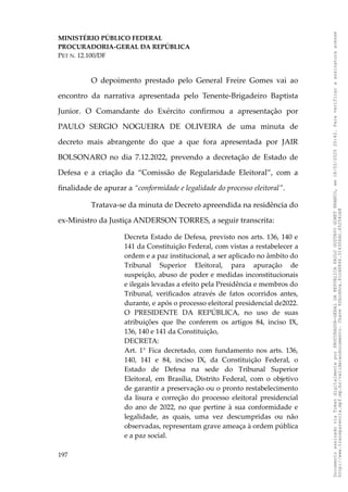 MINISTÉRIO PÚBLICO FEDERAL
PROCURADORIA-GERAL DA REPÚBLICA
PET N. 12.100/DF
O depoimento prestado pelo General Freire Gomes vai ao
encontro da narrativa apresentada pelo Tenente-Brigadeiro Baptista
Junior. O Comandante do Exército confirmou a apresentação por
PAULO SERGIO NOGUEIRA DE OLIVEIRA de uma minuta de
decreto mais abrangente do que a que fora apresentada por JAIR
BOLSONARO no dia 7.12.2022, prevendo a decretação de Estado de
Defesa e a criação da “Comissão de Regularidade Eleitoral”, com a
finalidade de apurar a “conformidade e legalidade do processo eleitoral”.
Tratava-se da minuta de Decreto apreendida na residência do
ex-Ministro da Justiça ANDERSON TORRES, a seguir transcrita:
Decreta Estado de Defesa, previsto nos arts. 136, 140 e
141 da Constituição Federal, com vistas a restabelecer a
ordem e a paz institucional, a ser aplicado no âmbito do
Tribunal Superior Eleitoral, para apuração de
suspeição, abuso de poder e medidas inconstitucionais
e ilegais levadas a efeito pela Presidência e membros do
Tribunal, verificados através de fatos ocorridos antes,
durante, e após o processo eleitoral presidencial de2022.
O PRESIDENTE DA REPÚBLICA, no uso de suas
atribuições que lhe conferem os artigos 84, inciso IX,
136, 140 e 141 da Constituição,
DECRETA:
Art. 1° Fica decretado, com fundamento nos arts. 136,
140, 141 e 84, inciso IX, da Constituição Federal, o
Estado de Defesa na sede do Tribunal Superior
Eleitoral, em Brasília, Distrito Federal, com o objetivo
de garantir a preservação ou o pronto restabelecimento
da lisura e correção do processo eleitoral presidencial
do ano de 2022, no que pertine à sua conformidade e
legalidade, as quais, uma vez descumpridas ou não
observadas, representam grave ameaça à ordem pública
e a paz social.
197
Documento
assinado
via
Token
digitalmente
por
PROCURADOR-GERAL
DA
REPUBLICA
PAULO
GUSTAVO
GONET
BRANCO,
em
18/02/2025
20:42.
Para
verificar
a
assinatura
acesse
http://www.transparencia.mpf.mp.br/validacaodocumento.
Chave
92bcd6ca.61cd6846.314306dc.65254cb8
 