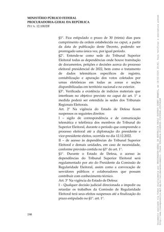 MINISTÉRIO PÚBLICO FEDERAL
PROCURADORIA-GERAL DA REPÚBLICA
PET N. 12.100/DF
§1°. Fica estipulado o prazo de 30 (trinta) dias para
cumprimento da ordem estabelecida no caput, a partir
da data de publicação deste Decreto, podendo ser
prorrogado uma única vez, por igual período.
§2°. Entende-se como sede do Tribunal Superior
Eleitoral todas as dependências onde houve tramitação
de documentos, petições e decisões acerca do processo
eleitoral presidencial de 2022, bem como o tratamento
de dados telemáticos específicos de registro,
contabilização e apuração dos votos coletados por
urnas eletrônicas em todas as zonas e seções
disponibilizadas em território nacional e no exterior.
§3°. Verificada a existência de indícios materiais que
interfiram no objetivo previsto no caput do art. 1° a
medida poderá ser estendida às sedes dos Tribunais
Regionais Eleitorais.
Art. 2° Na vigência do Estado de Defesa ficam
suspensos os seguintes direitos:
I – sigilo de correspondência e de comunicação
telemática e telefônica dos membros do Tribunal do
Superior Eleitoral, durante o período que compreende o
processo eleitoral até a diplomação do presidente e
vice-presidente eleitos, ocorrida no dia 12.12.2022.
II – de acesso às dependências do Tribunal Superior
Eleitoral e demais unidades, em caso de necessidade,
conforme previsão contida no §3° do art. 1°.
§1°. Durante o Estado de Defesa, o acesso às
dependências do Tribunal Superior Eleitoral será
regulamentado por ato do Presidente da Comissão de
Regularidade Eleitoral, assim como a convocação de
servidores públicos e colaboradores que possam
contribuir com conhecimento técnico.
Art. 3° Na vigência do Estado de Defesa:
I – Qualquer decisão judicial direcionada a impedir ou
retardar os trabalhos da Comissão de Regularidade
Eleitoral terá seus efeitos suspensos até a finalização do
prazo estipulado no §1°. art. 1°.
198
Documento
assinado
via
Token
digitalmente
por
PROCURADOR-GERAL
DA
REPUBLICA
PAULO
GUSTAVO
GONET
BRANCO,
em
18/02/2025
20:42.
Para
verificar
a
assinatura
acesse
http://www.transparencia.mpf.mp.br/validacaodocumento.
Chave
92bcd6ca.61cd6846.314306dc.65254cb8
 