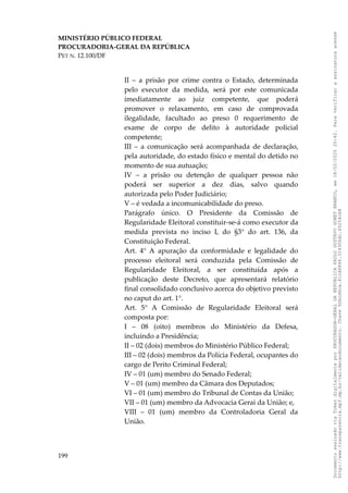 MINISTÉRIO PÚBLICO FEDERAL
PROCURADORIA-GERAL DA REPÚBLICA
PET N. 12.100/DF
II – a prisão por crime contra o Estado, determinada
pelo executor da medida, será por este comunicada
imediatamente ao juiz competente, que poderá
promover o relaxamento, em caso de comprovada
ilegalidade, facultado ao preso 0 requerimento de
exame de corpo de delito à autoridade policial
competente;
III – a comunicação será acompanhada de declaração,
pela autoridade, do estado físico e mental do detido no
momento de sua autuação;
IV – a prisão ou detenção de qualquer pessoa não
poderá ser superior a dez dias, salvo quando
autorizada pelo Poder Judiciário;
V – é vedada a incomunicabilidade do preso.
Parágrafo único. O Presidente da Comissão de
Regularidade Eleitoral constituir-se-á como executor da
medida prevista no inciso I, do §3° do art. 136, da
Constituição Federal.
Art. 4° A apuração da conformidade e legalidade do
processo eleitoral será conduzida pela Comissão de
Regularidade Eleitoral, a ser constituída após a
publicação deste Decreto, que apresentará relatório
final consolidado conclusivo acerca do objetivo previsto
no caput do art. 1°.
Art. 5° A Comissão de Regularidade Eleitoral será
composta por:
I – 08 (oito) membros do Ministério da Defesa,
incluindo a Presidência;
II – 02 (dois) membros do Ministério Público Federal;
III – 02 (dois) membros da Polícia Federal, ocupantes do
cargo de Perito Criminal Federal;
IV – 01 (um) membro do Senado Federal;
V – 01 (um) membro da Câmara dos Deputados;
VI – 01 (um) membro do Tribunal de Contas da União;
VII – 01 (um) membro da Advocacia Gerai da União; e,
VIII – 01 (um) membro da Controladoria Geral da
União.
199
Documento
assinado
via
Token
digitalmente
por
PROCURADOR-GERAL
DA
REPUBLICA
PAULO
GUSTAVO
GONET
BRANCO,
em
18/02/2025
20:42.
Para
verificar
a
assinatura
acesse
http://www.transparencia.mpf.mp.br/validacaodocumento.
Chave
92bcd6ca.61cd6846.314306dc.65254cb8
 