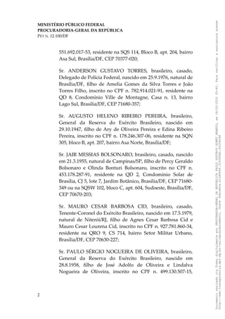 MINISTÉRIO PÚBLICO FEDERAL
PROCURADORIA-GERAL DA REPÚBLICA
PET N. 12.100/DF
551.692.017-53, residente na SQS 114, Bloco B, apt. 204, bairro
Asa Sul, Brasília/DF, CEP 70377-020;
Sr. ANDERSON GUSTAVO TORRES, brasileiro, casado,
Delegado de Polícia Federal, nascido em 25.9.1976, natural de
Brasília/DF, filho de Amelia Gomes da Silva Torres e João
Torres Filho, inscrito no CPF n. 782.914.021-91, residente na
QD 8, Condomínio Ville de Montagne, Casa n. 13, bairro
Lago Sul, Brasília/DF, CEP 71680-357;
Sr. AUGUSTO HELENO RIBEIRO PEREIRA, brasileiro,
General da Reserva do Exército Brasileiro, nascido em
29.10.1947, filho de Ary de Oliveira Pereira e Edina Ribeiro
Pereira, inscrito no CPF n. 178.246.307-06, residente na SQN
305, bloco B, apt. 207, bairro Asa Norte, Brasília/DF;
Sr. JAIR MESSIAS BOLSONARO, brasileiro, casado, nascido
em 21.3.1955, natural de Campinas/SP, filho de Percy Geraldo
Bolsonaro e Olinda Bonturi Bolsonaro, inscrito no CPF n.
453.178.287-91, residente na QD 2, Condomínio Solar de
Brasília, CJ 5, lote 7, Jardim Botânico, Brasília/DF, CEP 71680-
349 ou na SQSW 102, bloco C, apt. 604, Sudoeste, Brasília/DF,
CEP 70670-203;
Sr. MAURO CESAR BARBOSA CID, brasileiro, casado,
Tenente-Coronel do Exército Brasileiro, nascido em 17.5.1979,
natural de Niterói/RJ, filho de Agnes Cesar Barbosa Cid e
Mauro Cesar Lourena Cid, inscrito no CPF n. 927.781.860-34,
residente na QRO 9, CS 714, bairro Setor Militar Urbano,
Brasília/DF, CEP 70630-227;
Sr. PAULO SÉRGIO NOGUEIRA DE OLIVEIRA, brasileiro,
General da Reserva do Exército Brasileiro, nascido em
28.8.1958, filho de José Adolfo de Oliveira e Lindalva
Nogueira de Oliveira, inscrito no CPF n. 499.130.507-15,
2
Documento
assinado
via
Token
digitalmente
por
PROCURADOR-GERAL
DA
REPUBLICA
PAULO
GUSTAVO
GONET
BRANCO,
em
18/02/2025
20:42.
Para
verificar
a
assinatura
acesse
http://www.transparencia.mpf.mp.br/validacaodocumento.
Chave
92bcd6ca.61cd6846.314306dc.65254cb8
 
