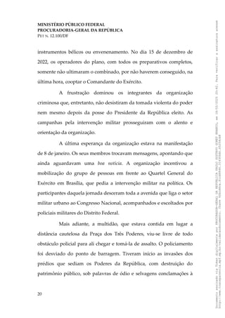 MINISTÉRIO PÚBLICO FEDERAL
PROCURADORIA-GERAL DA REPÚBLICA
PET N. 12.100/DF
instrumentos bélicos ou envenenamento. No dia 15 de dezembro de
2022, os operadores do plano, com todos os preparativos completos,
somente não ultimaram o combinado, por não haverem conseguido, na
última hora, cooptar o Comandante do Exército.
A frustração dominou os integrantes da organização
criminosa que, entretanto, não desistiram da tomada violenta do poder
nem mesmo depois da posse do Presidente da República eleito. As
campanhas pela intervenção militar prosseguiram com o alento e
orientação da organização.
A última esperança da organização estava na manifestação
de 8 de janeiro. Os seus membros trocavam mensagens, apontando que
ainda aguardavam uma boa notícia. A organização incentivou a
mobilização do grupo de pessoas em frente ao Quartel General do
Exército em Brasília, que pedia a intervenção militar na política. Os
participantes daquela jornada desceram toda a avenida que liga o setor
militar urbano ao Congresso Nacional, acompanhados e escoltados por
policiais militares do Distrito Federal.
Mais adiante, a multidão, que estava contida em lugar a
distância cautelosa da Praça dos Três Poderes, viu-se livre de todo
obstáculo policial para ali chegar e tomá-la de assalto. O policiamento
foi desviado do ponto de barragem. Tiveram início as invasões dos
prédios que sediam os Poderes da República, com destruição do
patrimônio público, sob palavras de ódio e selvagens conclamações à
20
Documento
assinado
via
Token
digitalmente
por
PROCURADOR-GERAL
DA
REPUBLICA
PAULO
GUSTAVO
GONET
BRANCO,
em
18/02/2025
20:42.
Para
verificar
a
assinatura
acesse
http://www.transparencia.mpf.mp.br/validacaodocumento.
Chave
92bcd6ca.61cd6846.314306dc.65254cb8
 