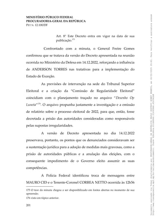 MINISTÉRIO PÚBLICO FEDERAL
PROCURADORIA-GERAL DA REPÚBLICA
PET N. 12.100/DF
Art. 8° Este Decreto entra em vigor na data de sua
publicação.175
Confrontado com a minuta, o General Freire Gomes
confirmou que se tratava da versão do Decreto apresentada na reunião
ocorrida no Ministério da Defesa em 14.12.2022, reforçando a influência
de ANDERSON TORRES nas tratativas para a implementação do
Estado de Exceção.
As previsões de intervenção na sede do Tribunal Superior
Eleitoral e a criação da “Comissão de Regularidade Eleitoral”
coincidiam com o planejamento traçado no arquivo “Desenho Op
Luneta”176
. O arquivo propunha justamente a investigação e a emissão
de relatório sobre o processo eleitoral de 2022, para que, então, fosse
decretada a prisão das autoridades consideradas como responsáveis
pelas supostas irregularidades.
A versão de Decreto apresentada no dia 14.12.2022
preservava, portanto, os pontos que os denunciados consideravam ser
a sustentação jurídica para a adoção de medidas mais gravosas, como a
prisão de autoridades públicas e a anulação das eleições, com o
consequente impedimento de o Governo eleito assumir as suas
competências.
A Polícia Federal identificou troca de mensagens entre
MAURO CID e o Tenente-Coronel CORREA NETTO ocorrida às 12h56
175 O teor da minuta chegou a ser disponibilizado em fontes abertas no momento de sua
apreensão.
176 visto em tópico anterior.
201
Documento
assinado
via
Token
digitalmente
por
PROCURADOR-GERAL
DA
REPUBLICA
PAULO
GUSTAVO
GONET
BRANCO,
em
18/02/2025
20:42.
Para
verificar
a
assinatura
acesse
http://www.transparencia.mpf.mp.br/validacaodocumento.
Chave
92bcd6ca.61cd6846.314306dc.65254cb8
 