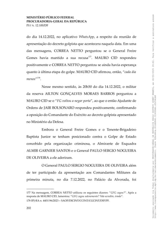 MINISTÉRIO PÚBLICO FEDERAL
PROCURADORIA-GERAL DA REPÚBLICA
PET N. 12.100/DF
do dia 14.12.2022, no aplicativo WhatsApp, a respeito da reunião de
apresentação do decreto golpista que acontecera naquela data. Em uma
das mensagens, CORREA NETTO perguntou se o General Freire
Gomes havia mantido a sua recusa177
. MAURO CID respondeu
positivamente e CORREA NETTO perguntou se ainda havia esperança
quanto à última etapa do golpe. MAURO CID afirmou, então, “cada dia
menos”178
.
Nesse mesmo sentido, às 20h50 do dia 14.12.2022, o militar
da reserva AILTON GONÇALVES MORAES BARROS perguntou a
MAURO CID se o “FG voltou a negar porta”, ao que o então Ajudante de
Ordens de JAIR BOLSONARO respondeu positivamente, confirmando
a oposição do Comandante do Exército ao decreto golpista apresentado
no Ministério da Defesa.
Embora o General Freire Gomes e o Tenente-Brigadeiro
Baptista Junior se tenham posicionado contra o Golpe de Estado
concebido pela organização criminosa, o Almirante de Esquadra
ALMIR GARNIER SANTOS e o General PAULO SERGIO NOGUEIRA
DE OLIVEIRA a ele aderiram.
O General PAULO SERGIO NOGUEIRA DE OLIVEIRA além
de ter participado da apresentação aos Comandantes Militares da
primeira minuta, no dia 7.12.2022, no Palácio da Alvorada, foi
177 Na mensagem, CORREA NETTO utilizou os seguintes dizeres: ”GFG cagou?”. Após a
resposta de MAURO CID, lamentou: “GFG cagou solenemente? Não acredito, irmão”.
178 IPJ-RA n. 4401196/2023 – SAOP/DICINT/CCINT/CGCINT/DIP/PF.
202
Documento
assinado
via
Token
digitalmente
por
PROCURADOR-GERAL
DA
REPUBLICA
PAULO
GUSTAVO
GONET
BRANCO,
em
18/02/2025
20:42.
Para
verificar
a
assinatura
acesse
http://www.transparencia.mpf.mp.br/validacaodocumento.
Chave
92bcd6ca.61cd6846.314306dc.65254cb8
 