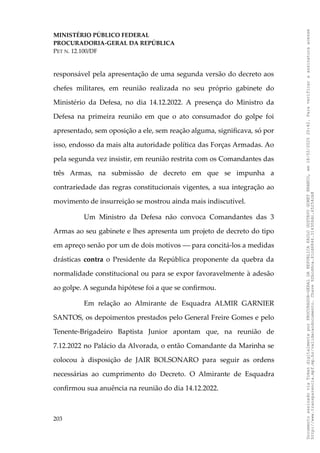 MINISTÉRIO PÚBLICO FEDERAL
PROCURADORIA-GERAL DA REPÚBLICA
PET N. 12.100/DF
responsável pela apresentação de uma segunda versão do decreto aos
chefes militares, em reunião realizada no seu próprio gabinete do
Ministério da Defesa, no dia 14.12.2022. A presença do Ministro da
Defesa na primeira reunião em que o ato consumador do golpe foi
apresentado, sem oposição a ele, sem reação alguma, significava, só por
isso, endosso da mais alta autoridade política das Forças Armadas. Ao
pela segunda vez insistir, em reunião restrita com os Comandantes das
três Armas, na submissão de decreto em que se impunha a
contrariedade das regras constitucionais vigentes, a sua integração ao
movimento de insurreição se mostrou ainda mais indiscutível.
Um Ministro da Defesa não convoca Comandantes das 3
Armas ao seu gabinete e lhes apresenta um projeto de decreto do tipo
em apreço senão por um de dois motivos  para concitá-los a medidas
drásticas contra o Presidente da República proponente da quebra da
normalidade constitucional ou para se expor favoravelmente à adesão
ao golpe. A segunda hipótese foi a que se confirmou.
Em relação ao Almirante de Esquadra ALMIR GARNIER
SANTOS, os depoimentos prestados pelo General Freire Gomes e pelo
Tenente-Brigadeiro Baptista Junior apontam que, na reunião de
7.12.2022 no Palácio da Alvorada, o então Comandante da Marinha se
colocou à disposição de JAIR BOLSONARO para seguir as ordens
necessárias ao cumprimento do Decreto. O Almirante de Esquadra
confirmou sua anuência na reunião do dia 14.12.2022.
203
Documento
assinado
via
Token
digitalmente
por
PROCURADOR-GERAL
DA
REPUBLICA
PAULO
GUSTAVO
GONET
BRANCO,
em
18/02/2025
20:42.
Para
verificar
a
assinatura
acesse
http://www.transparencia.mpf.mp.br/validacaodocumento.
Chave
92bcd6ca.61cd6846.314306dc.65254cb8
 