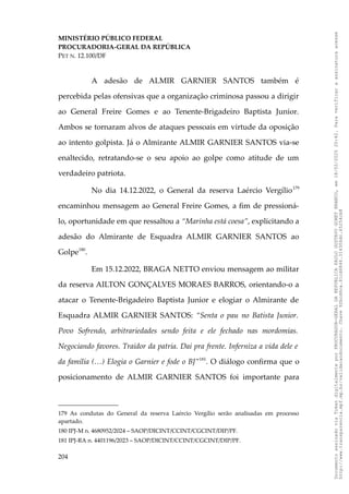 MINISTÉRIO PÚBLICO FEDERAL
PROCURADORIA-GERAL DA REPÚBLICA
PET N. 12.100/DF
A adesão de ALMIR GARNIER SANTOS também é
percebida pelas ofensivas que a organização criminosa passou a dirigir
ao General Freire Gomes e ao Tenente-Brigadeiro Baptista Junior.
Ambos se tornaram alvos de ataques pessoais em virtude da oposição
ao intento golpista. Já o Almirante ALMIR GARNIER SANTOS via-se
enaltecido, retratando-se o seu apoio ao golpe como atitude de um
verdadeiro patriota.
No dia 14.12.2022, o General da reserva Laércio Vergílio179
encaminhou mensagem ao General Freire Gomes, a fim de pressioná-
lo, oportunidade em que ressaltou a “Marinha está coesa”, explicitando a
adesão do Almirante de Esquadra ALMIR GARNIER SANTOS ao
Golpe180
.
Em 15.12.2022, BRAGA NETTO enviou mensagem ao militar
da reserva AILTON GONÇALVES MORAES BARROS, orientando-o a
atacar o Tenente-Brigadeiro Baptista Junior e elogiar o Almirante de
Esquadra ALMIR GARNIER SANTOS: “Senta o pau no Batista Junior.
Povo Sofrendo, arbitrariedades sendo feita e ele fechado nas mordomias.
Negociando favores. Traidor da patria. Dai pra frente. Inferniza a vida dele e
da família (…) Elogia o Garnier e fode o BJ”181
. O diálogo confirma que o
posicionamento de ALMIR GARNIER SANTOS foi importante para
179 As condutas do General da reserva Laércio Vergílio serão analisadas em processo
apartado.
180 IPJ-M n. 4680952/2024 – SAOP/DICINT/CCINT/CGCINT/DIP/PF.
181 IPJ-RA n. 4401196/2023 – SAOP/DICINT/CCINT/CGCINT/DIP/PF.
204
Documento
assinado
via
Token
digitalmente
por
PROCURADOR-GERAL
DA
REPUBLICA
PAULO
GUSTAVO
GONET
BRANCO,
em
18/02/2025
20:42.
Para
verificar
a
assinatura
acesse
http://www.transparencia.mpf.mp.br/validacaodocumento.
Chave
92bcd6ca.61cd6846.314306dc.65254cb8
 