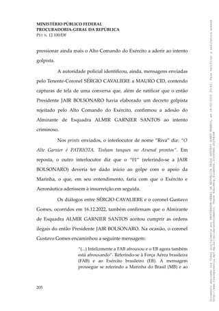 MINISTÉRIO PÚBLICO FEDERAL
PROCURADORIA-GERAL DA REPÚBLICA
PET N. 12.100/DF
pressionar ainda mais o Alto Comando do Exército a aderir ao intento
golpista.
A autoridade policial identificou, ainda, mensagens enviadas
pelo Tenente-Coronel SÉRGIO CAVALIERE a MAURO CID, contendo
capturas de tela de uma conversa que, além de ratificar que o então
Presidente JAIR BOLSONARO havia elaborado um decreto golpista
rejeitado pelo Alto Comando do Exército, confirmou a adesão do
Almirante de Esquadra ALMIR GARNIER SANTOS ao intento
criminoso.
Nos prints enviados, o interlocutor de nome “Riva” diz: “O
Alte Garnier é PATRIOTA. Tinham tanques no Arsenal prontos”. Em
reposta, o outro interlocutor diz que o “01” (referindo-se a JAIR
BOLSONARO) deveria ter dado início ao golpe com o apoio da
Marinha, o que, em seu entendimento, faria com que o Exército e
Aeronáutica aderissem à insurreição em seguida.
Os diálogos entre SÉRGIO CAVALIERE e o coronel Gustavo
Gomes, ocorridos em 16.12.2022, também confirmam que o Almirante
de Esquadra ALMIR GARNIER SANTOS aceitou cumprir as ordens
ilegais do então Presidente JAIR BOLSONARO. Na ocasião, o coronel
Gustavo Gomes encaminhou a seguinte mensagem:
“(...) Infelizmente a FAB afrouxou e o EB agora também
está afrouxando”. Referindo-se à Força Aérea brasileira
(FAB) e ao Exército brasileiro (EB). A mensagem
prossegue se referindo a Marinha do Brasil (MB) e ao
205
Documento
assinado
via
Token
digitalmente
por
PROCURADOR-GERAL
DA
REPUBLICA
PAULO
GUSTAVO
GONET
BRANCO,
em
18/02/2025
20:42.
Para
verificar
a
assinatura
acesse
http://www.transparencia.mpf.mp.br/validacaodocumento.
Chave
92bcd6ca.61cd6846.314306dc.65254cb8
 