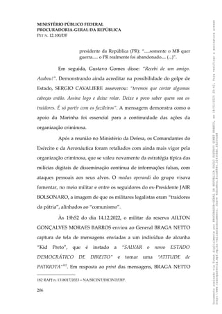 MINISTÉRIO PÚBLICO FEDERAL
PROCURADORIA-GERAL DA REPÚBLICA
PET N. 12.100/DF
presidente da República (PR): “.....somente o MB quer
guerra..... o PR realmente foi abandonado.... (...)”.
Em seguida, Gustavo Gomes disse: “Recebi de um amigo.
Acabou!”. Demonstrando ainda acreditar na possibilidade do golpe de
Estado, SERGIO CAVALIERE asseverou: “teremos que cortar algumas
cabeças então. Assine logo e deixe rolar. Deixe o povo saber quem soa os
traidores. É só partir com os fuzileiros”. A mensagem demonstra como o
apoio da Marinha foi essencial para a continuidade das ações da
organização criminosa.
Após a reunião no Ministério da Defesa, os Comandantes do
Exército e da Aeronáutica foram retaliados com ainda mais vigor pela
organização criminosa, que se valeu novamente da estratégia típica das
milícias digitais de disseminação contínua de informações falsas, com
ataques pessoais aos seus alvos. O modus operandi do grupo visava
fomentar, no meio militar e entre os seguidores do ex-Presidente JAIR
BOLSONARO, a imagem de que os militares legalistas eram “traidores
da pátria”, alinhados ao “comunismo”.
Às 19h52 do dia 14.12.2022, o militar da reserva AILTON
GONÇALVES MORAES BARROS enviou ao General BRAGA NETTO
captura de tela de mensagens enviadas a um indivíduo de alcunha
“Kid Preto”, que é instado a “SALVAR o nosso ESTADO
DEMOCRÁTICO DE DIREITO” e tomar uma “ATITUDE de
PATRIOTA”182
. Em resposta ao print das mensagens, BRAGA NETTO
182 RAPJ n. 1318017/2023 – NA/SICINT/DICINT/DIP.
206
Documento
assinado
via
Token
digitalmente
por
PROCURADOR-GERAL
DA
REPUBLICA
PAULO
GUSTAVO
GONET
BRANCO,
em
18/02/2025
20:42.
Para
verificar
a
assinatura
acesse
http://www.transparencia.mpf.mp.br/validacaodocumento.
Chave
92bcd6ca.61cd6846.314306dc.65254cb8
 