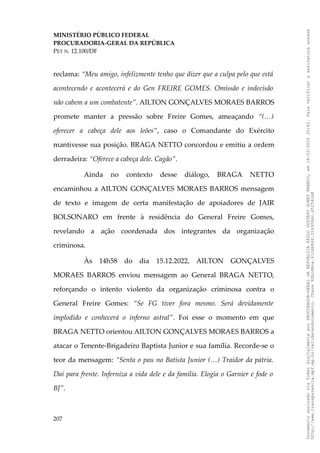 MINISTÉRIO PÚBLICO FEDERAL
PROCURADORIA-GERAL DA REPÚBLICA
PET N. 12.100/DF
reclama: “Meu amigo, infelizmente tenho que dizer que a culpa pelo que está
acontecendo e acontecerá e do Gen FREIRE GOMES. Omissão e indecisão
não cabem a um combatente”. AILTON GONÇALVES MORAES BARROS
promete manter a pressão sobre Freire Gomes, ameaçando “(…)
oferecer a cabeça dele aos leões”, caso o Comandante do Exército
mantivesse sua posição. BRAGA NETTO concordou e emitiu a ordem
derradeira: “Oferece a cabeça dele. Cagão”.
Ainda no contexto desse diálogo, BRAGA NETTO
encaminhou a AILTON GONÇALVES MORAES BARROS mensagem
de texto e imagem de certa manifestação de apoiadores de JAIR
BOLSONARO em frente à residência do General Freire Gomes,
revelando a ação coordenada dos integrantes da organização
criminosa.
Às 14h58 do dia 15.12.2022, AILTON GONÇALVES
MORAES BARROS enviou mensagem ao General BRAGA NETTO,
reforçando o intento violento da organização criminosa contra o
General Freire Gomes: “Se FG tiver fora mesmo. Será devidamente
implodido e conhecerá o inferno astral”. Foi esse o momento em que
BRAGA NETTO orientou AILTON GONÇALVES MORAES BARROS a
atacar o Tenente-Brigadeiro Baptista Junior e sua família. Recorde-se o
teor da mensagem: “Senta o pau no Batista Junior (…) Traidor da pátria.
Dai para frente. Inferniza a vida dele e da família. Elogia o Garnier e fode o
BJ”.
207
Documento
assinado
via
Token
digitalmente
por
PROCURADOR-GERAL
DA
REPUBLICA
PAULO
GUSTAVO
GONET
BRANCO,
em
18/02/2025
20:42.
Para
verificar
a
assinatura
acesse
http://www.transparencia.mpf.mp.br/validacaodocumento.
Chave
92bcd6ca.61cd6846.314306dc.65254cb8
 