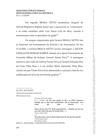 MINISTÉRIO PÚBLICO FEDERAL
PROCURADORIA-GERAL DA REPÚBLICA
PET N. 12.100/DF
Em seguida, BRAGA NETTO encaminhou imagens do
Tenente-Brigadeiro Baptista Junior que o associavam ao “comunismo”
e ao então candidato eleito Luiz Inácio Lula da Silva, visando a
disseminação entre os apoiadores do golpe183
.
Os ataques orquestrados pelo General BRAGA NETTO não
se limitaram aos Comandantes do Exército e da Aeronáutica. No dia
17.12.2022, o General BRAGA NETTO enviou mensagem a AILTON
GONÇALVES MORAES BARROS, falando do à época Comandante do
Comando Militar do Sudeste, General Tomás Paiva184
. A mensagem
descrevia uma visita do General Tomás Paiva ao General Eduardo Dias
da Costa Villas Boas e à sua mulher Maria Aparecida Villas Boas,
ocasião em que Tomás Paiva teria admoestado o casal por conta da sua
mobilização em favor do movimento golpista.185
183 IPJ n. 4401196/2023.
184 Atual Comandante do Exército.
185 Consta do texto:
O Tomás foi no VB, ontem...
E aí... acredite.. ele deu uma mijada no VB e na CIDA! Terminou
dizendo que os dois serão prejudicados com as intervenções "sem
noção" que estão fazendo (...)
Parece até que ele É PT, desde pequenininho.... ! Mostrou que ele tem
que estar contra tudo que está acontecendo... (...)
Nunca valeu nada!!
(...)
Ele ainda meteu o pau no Paulo Sérgio disse ele tem que ficar quieto!
A CIDA ficou louca
Se retirou da sala!
(IPJ-RA n. 4401196/2023 – SAOP/DICINT/CCINT/CGCINT/DIP/PF).
208
Documento
assinado
via
Token
digitalmente
por
PROCURADOR-GERAL
DA
REPUBLICA
PAULO
GUSTAVO
GONET
BRANCO,
em
18/02/2025
20:42.
Para
verificar
a
assinatura
acesse
http://www.transparencia.mpf.mp.br/validacaodocumento.
Chave
92bcd6ca.61cd6846.314306dc.65254cb8
 
