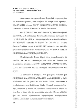 MINISTÉRIO PÚBLICO FEDERAL
PROCURADORIA-GERAL DA REPÚBLICA
PET N. 12.100/DF
A mensagem retratava o General Tomás Paiva como opositor
do movimento golpista, com o objetivo de atingir a sua reputação.
BRAGA NETTO orientou AILTON GONÇALVES MORAES BARROS a
disseminar a “notícia” e afirmou: “É verdade. Pode viralizar”.
Os dados contidos no telefone celular apreendido em poder
de MAURO CID confirmam a disseminação exitosa da mensagem: no
dia 17.12.2022, às 18h21, o contato associado ao terminal telefônico
+5521975797512, atribuído ao Coronel de Cavalaria do Exército
Gustavo Schiffner, enviou a MAURO CID mensagem com conteúdo
praticamente idêntico à que havia sido enviada por BRAGA NETTO a
AILTON GONÇALVES MORAES BARROS186
.
Os diálogos não deixam dúvida sobre o papel relevante de
BRAGA NETTO na coordenação das ações de pressão aos
comandantes, apoiado por AILTON GONÇALVES MORAES BARROS,
que incitava militares e difundia os ataques virtuais idealizados pelo
grupo.
A conclusão é reforçada pela postagem realizada por
AILTON GONÇALVES MORAES BARROS no dia 19.12.2022, às 8h57,
diretamente em seu perfil na rede social Twitter, convocando a
imediata consumação do Golpe de Estado: “É chegada hora da onça beber
água, separarmos os homens das criancinhas e conhecermos os omissos, os
covardes e os fracos, a fim de, responsabilizá-los e enterrá-los com a história
que será escrita. @jairbolsonaro @genfreiregomes @realpfigueiredo
186 IPJ-RA n. 4401196/2023 – SAOP/DICINT/CCINT/CGCINT/DIP/PF.
209
Documento
assinado
via
Token
digitalmente
por
PROCURADOR-GERAL
DA
REPUBLICA
PAULO
GUSTAVO
GONET
BRANCO,
em
18/02/2025
20:42.
Para
verificar
a
assinatura
acesse
http://www.transparencia.mpf.mp.br/validacaodocumento.
Chave
92bcd6ca.61cd6846.314306dc.65254cb8
 