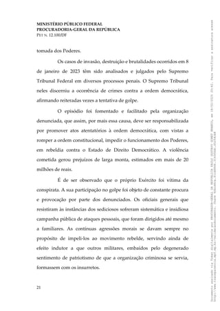 MINISTÉRIO PÚBLICO FEDERAL
PROCURADORIA-GERAL DA REPÚBLICA
PET N. 12.100/DF
tomada dos Poderes.
Os casos de invasão, destruição e brutalidades ocorridos em 8
de janeiro de 2023 têm sido analisados e julgados pelo Supremo
Tribunal Federal em diversos processos penais. O Supremo Tribunal
neles discerniu a ocorrência de crimes contra a ordem democrática,
afirmando reiteradas vezes a tentativa de golpe.
O episódio foi fomentado e facilitado pela organização
denunciada, que assim, por mais essa causa, deve ser responsabilizada
por promover atos atentatórios à ordem democrática, com vistas a
romper a ordem constitucional, impedir o funcionamento dos Poderes,
em rebeldia contra o Estado de Direito Democrático. A violência
cometida gerou prejuízos de larga monta, estimados em mais de 20
milhões de reais.
É de ser observado que o próprio Exército foi vítima da
conspirata. A sua participação no golpe foi objeto de constante procura
e provocação por parte dos denunciados. Os oficiais generais que
resistiram às instâncias dos sediciosos sofreram sistemática e insidiosa
campanha pública de ataques pessoais, que foram dirigidos até mesmo
a familiares. As contínuas agressões morais se davam sempre no
propósito de impeli-los ao movimento rebelde, servindo ainda de
efeito indutor a que outros militares, embaídos pelo degenerado
sentimento de patriotismo de que a organização criminosa se servia,
formassem com os insurretos.
21
Documento
assinado
via
Token
digitalmente
por
PROCURADOR-GERAL
DA
REPUBLICA
PAULO
GUSTAVO
GONET
BRANCO,
em
18/02/2025
20:42.
Para
verificar
a
assinatura
acesse
http://www.transparencia.mpf.mp.br/validacaodocumento.
Chave
92bcd6ca.61cd6846.314306dc.65254cb8
 