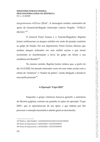 MINISTÉRIO PÚBLICO FEDERAL
PROCURADORIA-GERAL DA REPÚBLICA
PET N. 12.100/DF
@augustosnunes @GFiuza Oficial”. A mensagem recebeu comentário de
apoio do General-de-Brigada reformado Laércio Vergílio: “FORÇA!
BRASIL!”187
.
O General Freire Gomes e o Tenente-Brigadeiro Baptista
Junior confirmaram os ataques sofridos em razão da posição contrária
ao golpe de Estado. Em seu depoimento, Freire Gomes afirmou que
recebeu ataques reiterados em suas mídias sociais e que foram
recorrentes as manifestações a favor do golpe em frente a sua
residência em Brasília188
.
No mesmo sentido, Baptista Junior relatou que, a partir do
dia 14.12.2022, foi atacado reiteradas vezes em suas redes sociais com o
rótulo de “melancia” e “traidor da pátria”, sendo obrigado a desativar
seus perfis pessoais189
.
A Operação “Copa 2022”
Enquanto o grupo criminoso buscava garantir a assinatura
do Decreto golpista, corriam em paralelo as ações da operação “Copa
2022”, que se aproximavam de seu ápice, e que tinham por fim
provocar a comoção necessária à adesão geral ao movimento.
187 IPJ-RA n. 4401196/2023 – SAOP/DICINT/CCINT/CGCINT/DIP/PF.
188 Termo de Depoimento n. 826726/2024 – CGCINT/DIP/PF.
189 Termo de Depoimento n. 603105/2024 – CGCINT/DIP/PF.
210
Documento
assinado
via
Token
digitalmente
por
PROCURADOR-GERAL
DA
REPUBLICA
PAULO
GUSTAVO
GONET
BRANCO,
em
18/02/2025
20:42.
Para
verificar
a
assinatura
acesse
http://www.transparencia.mpf.mp.br/validacaodocumento.
Chave
92bcd6ca.61cd6846.314306dc.65254cb8
 