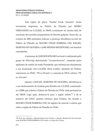 MINISTÉRIO PÚBLICO FEDERAL
PROCURADORIA-GERAL DA REPÚBLICA
PET N. 12.100/DF
Três cópias do plano “Punhal Verde Amarelo” foram
novamente impressas no Palácio do Planalto por MÁRIO
FERNANDES em 6.12.2022, às 18h09, exatamente na mesma data de
conclusão das reuniões preparatórias do Decreto golpista. Nesse dia, os
extratos de ERB analisados indicam a presença simultânea na área do
Palácio do Planalto de MAURO CÉSAR BARBOSA CID, RAFAEL
MARTINS DE OLIVEIRA e JAIR MESSIAS BOLSONARO, em horários
coincidentes.
A presença de JAIR BOLSONARO no local é confirmada pelo
grupo de WhatsApp denominado “Acompanhamento”, composto pelos
ajudantes de ordens do então Presidente, que informavam diariamente
a sua localização. Em 6.12.2022, Diniz Coelho, Ajudante de Ordens,
comunicou, às 17h56: “PR no Planalto” e, somente às 18h31, relatou “PR
no Alvorada”.
Quanto a RAFAEL MARTINS DE OLIVEIRA, identificou-se
o seu deslocamento de Goiânia para Brasília em 6.12.2022, conectando-
se a ERBs que cobrem o Palácio do Planalto às 17h34, onde permaneceu
até 18h38. Logo após, deslocou-se para a região militar190
e ali se
manteve até 21h57, quando retornou para Goiânia. No tocante a
MAURO CÉSAR BARBOSA CID, há registro de conexão à antena que
cobre a região do Palácio do Planalto às 17h46.
190 Área que abrange o Quartel-General do Exército, a Quadra Residencial dos Generais,
onde MAURO CÉSAR BARBOSA CID residia, e a Praça dos Cristais.
211
Documento
assinado
via
Token
digitalmente
por
PROCURADOR-GERAL
DA
REPUBLICA
PAULO
GUSTAVO
GONET
BRANCO,
em
18/02/2025
20:42.
Para
verificar
a
assinatura
acesse
http://www.transparencia.mpf.mp.br/validacaodocumento.
Chave
92bcd6ca.61cd6846.314306dc.65254cb8
 