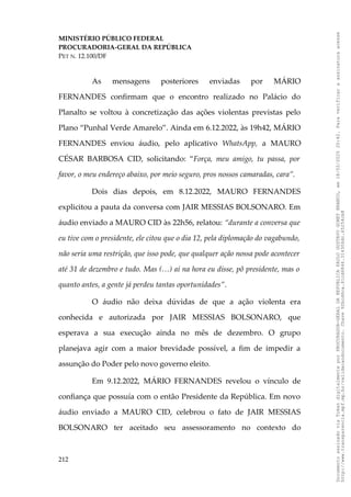 MINISTÉRIO PÚBLICO FEDERAL
PROCURADORIA-GERAL DA REPÚBLICA
PET N. 12.100/DF
As mensagens posteriores enviadas por MÁRIO
FERNANDES confirmam que o encontro realizado no Palácio do
Planalto se voltou à concretização das ações violentas previstas pelo
Plano “Punhal Verde Amarelo”. Ainda em 6.12.2022, às 19h42, MÁRIO
FERNANDES enviou áudio, pelo aplicativo WhatsApp, a MAURO
CÉSAR BARBOSA CID, solicitando: “Força, meu amigo, tu passa, por
favor, o meu endereço abaixo, por meio seguro, pros nossos camaradas, cara”.
Dois dias depois, em 8.12.2022, MAURO FERNANDES
explicitou a pauta da conversa com JAIR MESSIAS BOLSONARO. Em
áudio enviado a MAURO CID às 22h56, relatou: “durante a conversa que
eu tive com o presidente, ele citou que o dia 12, pela diplomação do vagabundo,
não seria uma restrição, que isso pode, que qualquer ação nossa pode acontecer
até 31 de dezembro e tudo. Mas (…) ai na hora eu disse, pô presidente, mas o
quanto antes, a gente já perdeu tantas oportunidades”.
O áudio não deixa dúvidas de que a ação violenta era
conhecida e autorizada por JAIR MESSIAS BOLSONARO, que
esperava a sua execução ainda no mês de dezembro. O grupo
planejava agir com a maior brevidade possível, a fim de impedir a
assunção do Poder pelo novo governo eleito.
Em 9.12.2022, MÁRIO FERNANDES revelou o vínculo de
confiança que possuía com o então Presidente da República. Em novo
áudio enviado a MAURO CID, celebrou o fato de JAIR MESSIAS
BOLSONARO ter aceitado seu assessoramento no contexto do
212
Documento
assinado
via
Token
digitalmente
por
PROCURADOR-GERAL
DA
REPUBLICA
PAULO
GUSTAVO
GONET
BRANCO,
em
18/02/2025
20:42.
Para
verificar
a
assinatura
acesse
http://www.transparencia.mpf.mp.br/validacaodocumento.
Chave
92bcd6ca.61cd6846.314306dc.65254cb8
 