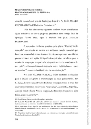 MINISTÉRIO PÚBLICO FEDERAL
PROCURADORIA-GERAL DA REPÚBLICA
PET N. 12.100/DF
Amanhã provavelmente pra São Paulo final da tarde”. Às 21h06, MAURO
CÉSAR BARBOSA CID afirmou “ele vai ao tse”.
Nos dois dias que se seguiram, também foram identificadas
ações indicativas de que o grupo se preparava para a etapa final da
operação “Copa 2022”, após a reunião com JAIR MESSIAS
BOLSONARO.
A operação, conforme previsto pelo plano “Punhal Verde
Amarelo”, envolveria ao menos seis militares, sendo essencial que
houvesse um canal de comunicação entre eles, em que suas identidades
permanecessem sob sigilo. O Signal foi o aplicativo escolhido para a
criação de um grupo, no qual cada integrante receberia o codinome de
um país193
, utilizando linhas de telefonia móvel habilitadas em nome
de terceiros194
, em reconhecida técnica de anonimização195
.
Nos dias 8.12.2022 e 9.12.2022, foram adotadas as medidas
para a criação do grupo e anonimização de seus participantes. Em
8.12.2022, houve o cadastro dos telefones correspondentes a cinco dos
codinomes utilizados na operação “Copa 2022”, Alemanha, Argentina,
Áustria, Brasil e Gana. No dia seguinte, há histórico de conexões para
todos, exceto Alemanha196
.
193 Brasil, Japão, Gana, Áustria, Alemanha e Argentina.
194 RAFAEL MARTINS DE OLIVEIRA utilizou os dados de Lafaiete Teixeira Caitano,
indivíduo no qual se envolvera em acidente de trânsito em 24.11.2022.
195 A eficácia da técnica fez com que apenas dois dos seis participantes do grupo fossem
identificados até o momento: RAFAEL MARTINS DE OLIVEIRA, RODRIGO BEZERRA DE
AZEVEDO.
196 Argentina, Áustria, Brasil e Gana tiveram seu primeiro uso na região administrativa do
Núcleo Bandeirante, em Brasília/DF.
214
Documento
assinado
via
Token
digitalmente
por
PROCURADOR-GERAL
DA
REPUBLICA
PAULO
GUSTAVO
GONET
BRANCO,
em
18/02/2025
20:42.
Para
verificar
a
assinatura
acesse
http://www.transparencia.mpf.mp.br/validacaodocumento.
Chave
92bcd6ca.61cd6846.314306dc.65254cb8
 