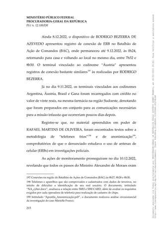 MINISTÉRIO PÚBLICO FEDERAL
PROCURADORIA-GERAL DA REPÚBLICA
PET N. 12.100/DF
Ainda 8.12.2022, o dispositivo de RODRIGO BEZERRA DE
AZEVEDO apresentou registro de conexão de ERB no Batalhão de
Ação de Comandos (BAC), onde permaneceu até 9.12.2022, às 0h24,
retornando para casa e voltando ao local no mesmo dia, entre 7h52 e
8h50. O terminal vinculado ao codinome “Áustria” apresentou
registros de conexão bastante similares197
às realizadas por RODRIGO
BEZERRA.
Já no dia 9.11.2022, os terminais vinculados aos codinomes
Argentina, Áustria, Brasil e Gana foram recarregados com crédito no
valor de vinte reais, na mesma farmácia na região Sudoeste, denotando
que foram preparados em conjunto para as comunicações necessárias
para a missão infausta que ocorreriam poucos dias depois.
Registre-se que, no material apreendidos em poder de
RAFAEL MARTINS DE OLIVEIRA, foram encontrados textos sobre a
metodologia de “telefones frios”198
e de anonimização199
,
comprobatórios de que o denunciado estudava o uso de antenas de
celular (ERBs) em investigações policiais.
As ações de monitoramento prosseguiram no dia 10.12.2022,
revelando que todos os passos do Ministro Alexandre de Moraes eram
197 Conexões na região do Batalhão de Ações de Comandos (BAC) às 8h27, 8h28 e 8h30.
198 Telefones e aparelhos que são comprovados e cadastrados com dados de terceiros, no
intuito de dificultar a identificação de seu real usuário. O documento, intitulado
“NA_cyber.docx”, analisava a relação entre IMEI e SIM CARD, além de avaliar os requisitos
exigidos por cada operadora de telefonia para realização de cadastro de chips.
199 Intitulado “Apostila_Anonimização.pdf”, o documento realizava análise circunstancial
da investigação do caso Marielle Franco.
215
Documento
assinado
via
Token
digitalmente
por
PROCURADOR-GERAL
DA
REPUBLICA
PAULO
GUSTAVO
GONET
BRANCO,
em
18/02/2025
20:42.
Para
verificar
a
assinatura
acesse
http://www.transparencia.mpf.mp.br/validacaodocumento.
Chave
92bcd6ca.61cd6846.314306dc.65254cb8
 