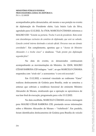 MINISTÉRIO PÚBLICO FEDERAL
PROCURADORIA-GERAL DA REPÚBLICA
PET N. 12.100/DF
acompanhados pelos denunciados, até mesmo a sua posição no evento
de diplomação do Presidente eleito, Luiz Inácio Lula da Silva,
agendado para 12.12.2022. Às 17h36, MARCELO CÂMARA informou a
MAURO CID: “Estarão na portaria. Trecho 5 será do presidente. Rota verde
com desembarque exclusivo da comitiva do diplomado, que será no subsolo.
Cancelo central interno destinado a veículo oficial. Percurso rosa aos demais
convidados”. Em complemento, apontou que o “Acesso do Ministro
Alexandre é o trecho cinco” e sinalizou: “Tudo pronto pra diplomação
segunda-feira”.
Na data do evento, os denunciados continuaram
acompanhando as movimentações do Ministro. Às 12h58, MAURO
CÉSAR BARBOSA CID indagou: “nada”, ao que MARCELO CÂMARA
respondeu com “ainda não”, e acrescentou “o cara está assustado”.
Em 13.12.2022, o terminal vinculado ao codinome “Gana”
realizou deslocamento de Goiânia para Brasília, onde se conectou a
antenas que cobriam a residência funcional do eminente Ministro
Alexandre de Moraes, sinalizando que a operação se aproximava de
sua fase final de execução, programada para o dia 15.12.2022.
Na data escolhida, MARCELO CÂMARA enviou mensagem
para MAURO CÉSAR BARBOSA CID, prestando novas informações
sobre o Ministro Alexandre de Moraes – “trabalhando”. Em paralelo,
foram identificados deslocamentos de Goiânia para Brasília do veículo
216
Documento
assinado
via
Token
digitalmente
por
PROCURADOR-GERAL
DA
REPUBLICA
PAULO
GUSTAVO
GONET
BRANCO,
em
18/02/2025
20:42.
Para
verificar
a
assinatura
acesse
http://www.transparencia.mpf.mp.br/validacaodocumento.
Chave
92bcd6ca.61cd6846.314306dc.65254cb8
 