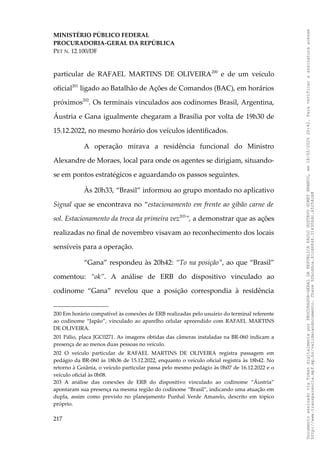 MINISTÉRIO PÚBLICO FEDERAL
PROCURADORIA-GERAL DA REPÚBLICA
PET N. 12.100/DF
particular de RAFAEL MARTINS DE OLIVEIRA200
e de um veículo
oficial201
ligado ao Batalhão de Ações de Comandos (BAC), em horários
próximos202
. Os terminais vinculados aos codinomes Brasil, Argentina,
Áustria e Gana igualmente chegaram a Brasília por volta de 19h30 de
15.12.2022, no mesmo horário dos veículos identificados.
A operação mirava a residência funcional do Ministro
Alexandre de Moraes, local para onde os agentes se dirigiam, situando-
se em pontos estratégicos e aguardando os passos seguintes.
Às 20h33, “Brasil” informou ao grupo montado no aplicativo
Signal que se encontrava no “estacionamento em frente ao gibão carne de
sol. Estacionamento da troca da primeira vez203
”, a demonstrar que as ações
realizadas no final de novembro visavam ao reconhecimento dos locais
sensíveis para a operação.
“Gana” respondeu às 20h42: “To na posição”, ao que “Brasil”
comentou: “ok”. A análise de ERB do dispositivo vinculado ao
codinome “Gana” revelou que a posição correspondia à residência
200 Em horário compatível às conexões de ERB realizadas pelo usuário do terminal referente
ao codinome “Japão”, vinculado ao aparelho celular apreendido com RAFAEL MARTINS
DE OLIVEIRA.
201 Pálio, placa JGC0271. As imagens obtidas das câmeras instaladas na BR-060 indicam a
presença de ao menos duas pessoas no veículo.
202 O veículo particular de RAFAEL MARTINS DE OLIVEIRA registra passagem em
pedágio da BR-060 às 18h36 de 15.12.2022, enquanto o veículo oficial registra às 18h42. No
retorno à Goiânia, o veículo particular passa pelo mesmo pedágio às 0h07 de 16.12.2022 e o
veículo oficial às 0h08.
203 A análise das conexões de ERB do dispositivo vinculado ao codinome “Áustria”
apontaram sua presença na mesma região do codinome “Brasil”, indicando uma atuação em
dupla, assim como previsto no planejamento Punhal Verde Amarelo, descrito em tópico
próprio.
217
Documento
assinado
via
Token
digitalmente
por
PROCURADOR-GERAL
DA
REPUBLICA
PAULO
GUSTAVO
GONET
BRANCO,
em
18/02/2025
20:42.
Para
verificar
a
assinatura
acesse
http://www.transparencia.mpf.mp.br/validacaodocumento.
Chave
92bcd6ca.61cd6846.314306dc.65254cb8
 