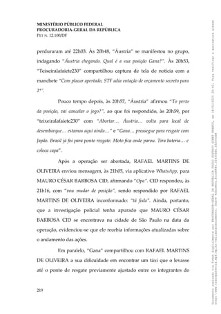 MINISTÉRIO PÚBLICO FEDERAL
PROCURADORIA-GERAL DA REPÚBLICA
PET N. 12.100/DF
perduraram até 22h03. Às 20h48, “Áustria” se manifestou no grupo,
indagando “Áustria chegando. Qual é a sua posição Gana?”. Às 20h53,
“Teixeiralafaiete230” compartilhou captura de tela de notícia com a
manchete “Com placar apertado, STF adia votação de orçamento secreto para
2ª”.
Pouco tempo depois, às 20h57, “Áustria” afirmou “To perto
da posição, vai cancelar o jogo?”, ao que foi respondido, às 20h59, por
“teixeiralafaiete230” com “Abortar… Áustria… volta para local de
desembarque… estamos aqui ainda…” e “Gana… prossegue para resgate com
Japão. Brasil já foi para ponto resgate. Moto fica onde parou. Tira bateria… e
coloca capa”.
Após a operação ser abortada, RAFAEL MARTINS DE
OLIVEIRA enviou mensagem, às 21h05, via aplicativo WhatsApp, para
MAURO CÉSAR BARBOSA CID, afirmando “Opa”. CID respondeu, às
21h16, com “vou mudar de posição”, sendo respondido por RAFAEL
MARTINS DE OLIVEIRA inconformado: “tá foda”. Ainda, portanto,
que a investigação policial tenha apurado que MAURO CÉSAR
BARBOSA CID se encontrava na cidade de São Paulo na data da
operação, evidenciou-se que ele recebia informações atualizadas sobre
o andamento das ações.
Em paralelo, “Gana” compartilhou com RAFAEL MARTINS
DE OLIVEIRA a sua dificuldade em encontrar um táxi que o levasse
até o ponto de resgate previamente ajustado entre os integrantes do
219
Documento
assinado
via
Token
digitalmente
por
PROCURADOR-GERAL
DA
REPUBLICA
PAULO
GUSTAVO
GONET
BRANCO,
em
18/02/2025
20:42.
Para
verificar
a
assinatura
acesse
http://www.transparencia.mpf.mp.br/validacaodocumento.
Chave
92bcd6ca.61cd6846.314306dc.65254cb8
 