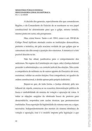 MINISTÉRIO PÚBLICO FEDERAL
PROCURADORIA-GERAL DA REPÚBLICA
PET N. 12.100/DF
A decisão dos generais, especialmente dos que comandavam
Regiões, e do Comandante do Exército de se manterem no seu papel
constitucional foi determinante para que o golpe, mesmo tentado,
mesmo posto em curso, não prosperasse.
Mas, crime houve. Tanto o art. 359-L como o art. 359-M do
Código Penal tipificam atentado contra as instituições democráticas,
portanto a tentativa, até pela acaciana verdade de que golpes que se
consumam não dão ensejo a punição dos vitoriosos. A tentativa é o fato
punível descrito na lei.
Não há, afinal, justificativa para o comportamento dos
sediciosos. No regime da Constituição em vigor, cabe à Justiça eleitoral
proceder à administração e ao controle judicial das eleições. Não existe
a competência de militares ou de outros agentes do Executivo de rever,
escrutinar, validar ou anular eleições. Essa competência, no quadro da
ordem constitucional, é detida apenas pelo próprio Judiciário.
Repare-se que, de toda forma, a Justiça eleitoral, pelo seu
tribunal de cúpula, esmerou-se na exaustiva demonstração pública da
lisura e confiabilidade do sistema de votação e apuração de votos. A
todas as objeções surgidas da obstinada busca de pretexto para
desacreditá-lo, respondeu com razões técnicas, que permaneceram
irrefutadas. Essa exposição da legitimidade do sistema nem era, a rigor,
necessária. Independentemente dos méritos do sistema eletrônico de
votação e apuração, esse é o modelo imposto pela legislação a que
22
Documento
assinado
via
Token
digitalmente
por
PROCURADOR-GERAL
DA
REPUBLICA
PAULO
GUSTAVO
GONET
BRANCO,
em
18/02/2025
20:42.
Para
verificar
a
assinatura
acesse
http://www.transparencia.mpf.mp.br/validacaodocumento.
Chave
92bcd6ca.61cd6846.314306dc.65254cb8
 