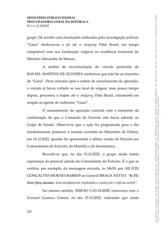 MINISTÉRIO PÚBLICO FEDERAL
PROCURADORIA-GERAL DA REPÚBLICA
PET N. 12.100/DF
grupo. De acordo com simulações realizadas pela investigação policial,
“Gana” deslocou-se a pé até o shopping Pátio Brasil, em tempo
compatível com sua localização original na residência funcional do
Ministro Alexandre de Moraes.
A análise de movimentação do veículo particular de
RAFAEL MARTINS DE OLIVEIRA confirmou que este foi ao encontro
de “Gana”. Doze minutos após a ordem de cancelamento da operação,
o veículo já havia voltado ao seu local de origem, mas, pouco tempo
depois, percorreu o trajeto até o shopping Pátio Brasil, claramente em
resgate ao agente de codinome “Gana”.
O cancelamento da operação coincide com o momento da
confirmação de que o Comando do Exército não havia aderido ao
Golpe de Estado. Observe-se que a ação foi programada para o dia
imediatamente posterior à reunião ocorrida no Ministério da Defesa,
em 14.12.2022, quando foi apresentada a última versão do Decreto aos
Comandantes do Exército, da Marinha e da Aeronáutica.
Recorde-se que, no dia 15.12.2022, o grupo ainda nutria
esperanças da possível adesão do Comandante do Exército. É o que se
verifica, por exemplo, da mensagem enviada, às 14h58, por AILTON
GONÇALVES MORAES BARROS ao General BRAGA NETTO: “Se FG
tiver fora mesmo. Será devidamente implodido e conhecerá o inferno astral”.
No mesmo sentido, SERGIO CAVALIERE conversou com o
Coronel Gustavo Gomes, no dia 15.12.2022, indicando que ainda
220
Documento
assinado
via
Token
digitalmente
por
PROCURADOR-GERAL
DA
REPUBLICA
PAULO
GUSTAVO
GONET
BRANCO,
em
18/02/2025
20:42.
Para
verificar
a
assinatura
acesse
http://www.transparencia.mpf.mp.br/validacaodocumento.
Chave
92bcd6ca.61cd6846.314306dc.65254cb8
 