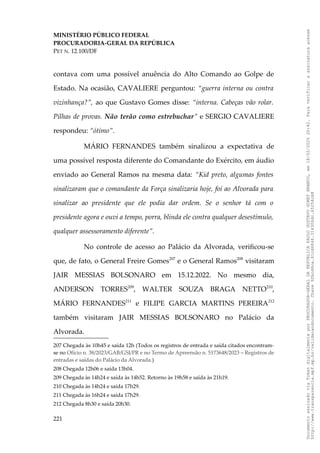 MINISTÉRIO PÚBLICO FEDERAL
PROCURADORIA-GERAL DA REPÚBLICA
PET N. 12.100/DF
contava com uma possível anuência do Alto Comando ao Golpe de
Estado. Na ocasião, CAVALIERE perguntou: “guerra interna ou contra
vizinhança?”, ao que Gustavo Gomes disse: “interna. Cabeças vão rolar.
Pilhas de provas. Não terão como estrebuchar” e SERGIO CAVALIERE
respondeu: “ótimo”.
MÁRIO FERNANDES também sinalizou a expectativa de
uma possível resposta diferente do Comandante do Exército, em áudio
enviado ao General Ramos na mesma data: “Kid preto, algumas fontes
sinalizaram que o comandante da Força sinalizaria hoje, foi ao Alvorada para
sinalizar ao presidente que ele podia dar ordem. Se o senhor tá com o
presidente agora e ouvi a tempo, porra, blinda ele contra qualquer desestímulo,
qualquer assessoramento diferente”.
No controle de acesso ao Palácio da Alvorada, verificou-se
que, de fato, o General Freire Gomes207
e o General Ramos208
visitaram
JAIR MESSIAS BOLSONARO em 15.12.2022. No mesmo dia,
ANDERSON TORRES209
, WALTER SOUZA BRAGA NETTO210
,
MÁRIO FERNANDES211
e FILIPE GARCIA MARTINS PEREIRA212
também visitaram JAIR MESSIAS BOLSONARO no Palácio da
Alvorada.
207 Chegada às 10h45 e saída 12h (Todos os registros de entrada e saída citados encontram-
se no Ofício n. 38/2023/GAB/GSI/PR e no Termo de Apreensão n. 5173648/2023 – Registros de
entradas e saídas do Palácio da Alvorada.)
208 Chegada 12h06 e saída 13h04.
209 Chegada às 14h24 e saída às 14h52. Retorno às 19h58 e saída às 21h19.
210 Chegada às 14h24 e saída 17h29.
211 Chegada às 16h24 e saída 17h29.
212 Chegada 8h30 e saída 20h30.
221
Documento
assinado
via
Token
digitalmente
por
PROCURADOR-GERAL
DA
REPUBLICA
PAULO
GUSTAVO
GONET
BRANCO,
em
18/02/2025
20:42.
Para
verificar
a
assinatura
acesse
http://www.transparencia.mpf.mp.br/validacaodocumento.
Chave
92bcd6ca.61cd6846.314306dc.65254cb8
 