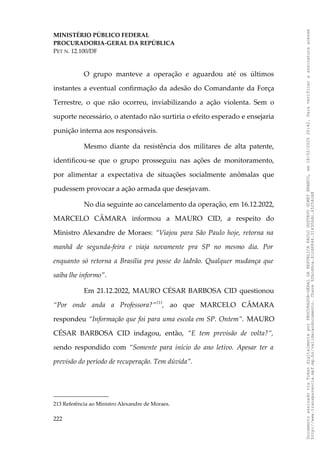 MINISTÉRIO PÚBLICO FEDERAL
PROCURADORIA-GERAL DA REPÚBLICA
PET N. 12.100/DF
O grupo manteve a operação e aguardou até os últimos
instantes a eventual confirmação da adesão do Comandante da Força
Terrestre, o que não ocorreu, inviabilizando a ação violenta. Sem o
suporte necessário, o atentado não surtiria o efeito esperado e ensejaria
punição interna aos responsáveis.
Mesmo diante da resistência dos militares de alta patente,
identificou-se que o grupo prosseguiu nas ações de monitoramento,
por alimentar a expectativa de situações socialmente anômalas que
pudessem provocar a ação armada que desejavam.
No dia seguinte ao cancelamento da operação, em 16.12.2022,
MARCELO CÂMARA informou a MAURO CID, a respeito do
Ministro Alexandre de Moraes: “Viajou para São Paulo hoje, retorna na
manhã de segunda-feira e viaja novamente pra SP no mesmo dia. Por
enquanto só retorna a Brasília pra posse do ladrão. Qualquer mudança que
saiba lhe informo”.
Em 21.12.2022, MAURO CÉSAR BARBOSA CID questionou
“Por onde anda a Professora?”213
, ao que MARCELO CÂMARA
respondeu “Informação que foi para uma escola em SP. Ontem”. MAURO
CÉSAR BARBOSA CID indagou, então, “E tem previsão de volta?”,
sendo respondido com “Somente para início do ano letivo. Apesar ter a
previsão do período de recuperação. Tem dúvida”.
213 Referência ao Ministro Alexandre de Moraes.
222
Documento
assinado
via
Token
digitalmente
por
PROCURADOR-GERAL
DA
REPUBLICA
PAULO
GUSTAVO
GONET
BRANCO,
em
18/02/2025
20:42.
Para
verificar
a
assinatura
acesse
http://www.transparencia.mpf.mp.br/validacaodocumento.
Chave
92bcd6ca.61cd6846.314306dc.65254cb8
 
