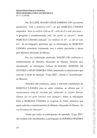 MINISTÉRIO PÚBLICO FEDERAL
PROCURADORIA-GERAL DA REPÚBLICA
PET N. 12.100/DF
Em 24.12.2022, MAURO CÉSAR BARBOSA CID novamente
questionou: “onde a professora está?”, ao que MARCELO CÂMARA
respondeu “deixa eu verificar. Está em SP – volta dia 31 a noite para posse”.
A pergunta é complementada com “na capital ou interior?”, tendo
MARCELO CÂMARA indicado “na residência em SP – eu não sei onde
fica”. As investigações apuraram que as informações de MARCELO
CÂMARA coincidem exatamente com o roteiro percorrido à época
pelo Ministro Alexandre de Moraes.
Em sua colaboração premiada, MAURO CID confirmou o
monitoramento do Ministro Alexandre de Moraes. Afirmou que,
inicialmente, as solicitações vinham de RAFAEL MARTINS DE
OLIVEIRA e HÉLIO FERREIRA LIMA, justamente os denunciados que
estavam à frente da operação “Copa 2022”, voltada à “neutralização”
do Ministro.
MAURO CID confirmou, ainda, a relevante contribuição de
MARCELO CÂMARA para as ações violentas, ao afirmar que “o
monitoramento então foi solicitado pelo colaborador ao Coronel Marcelo
Câmara, que era quem realizava essas operações”. Sobre as solicitações
feitas à MARCELO CÂMARA às vésperas do Natal, informou que
quem solicitou o monitoramento do Ministro Alexandre de Moraes “foi
o ex-Presidente Jair Bolsonaro”.
Ainda que todos os participantes da operação “Copa 2022”
não tenham sido identificados, a participação de RODRIGO BEZERRA
223
Documento
assinado
via
Token
digitalmente
por
PROCURADOR-GERAL
DA
REPUBLICA
PAULO
GUSTAVO
GONET
BRANCO,
em
18/02/2025
20:42.
Para
verificar
a
assinatura
acesse
http://www.transparencia.mpf.mp.br/validacaodocumento.
Chave
92bcd6ca.61cd6846.314306dc.65254cb8
 