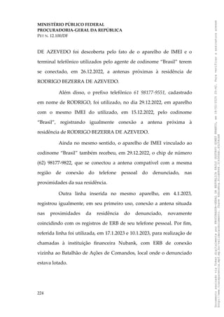MINISTÉRIO PÚBLICO FEDERAL
PROCURADORIA-GERAL DA REPÚBLICA
PET N. 12.100/DF
DE AZEVEDO foi descoberta pelo fato de o aparelho de IMEI e o
terminal telefônico utilizados pelo agente de codinome “Brasil” terem
se conectado, em 26.12.2022, a antenas próximas à residência de
RODRIGO BEZERRA DE AZEVEDO.
Além disso, o prefixo telefônico 61 98177-9551, cadastrado
em nome de RODRIGO, foi utilizado, no dia 29.12.2022, em aparelho
com o mesmo IMEI do utilizado, em 15.12.2022, pelo codinome
“Brasil”, registrando igualmente conexão a antena próxima à
residência de RODRIGO BEZERRA DE AZEVEDO.
Ainda no mesmo sentido, o aparelho de IMEI vinculado ao
codinome “Brasil” também recebeu, em 29.12.2022, o chip de número
(62) 98177-9822, que se conectou a antena compatível com a mesma
região de conexão do telefone pessoal do denunciado, nas
proximidades da sua residência.
Outra linha inserida no mesmo aparelho, em 4.1.2023,
registrou igualmente, em seu primeiro uso, conexão a antena situada
nas proximidades da residência do denunciado, novamente
coincidindo com os registros de ERB de seu telefone pessoal. Por fim,
referida linha foi utilizada, em 17.1.2023 e 10.1.2023, para realização de
chamadas à instituição financeira Nubank, com ERB de conexão
vizinha ao Batalhão de Ações de Comandos, local onde o denunciado
estava lotado.
224
Documento
assinado
via
Token
digitalmente
por
PROCURADOR-GERAL
DA
REPUBLICA
PAULO
GUSTAVO
GONET
BRANCO,
em
18/02/2025
20:42.
Para
verificar
a
assinatura
acesse
http://www.transparencia.mpf.mp.br/validacaodocumento.
Chave
92bcd6ca.61cd6846.314306dc.65254cb8
 