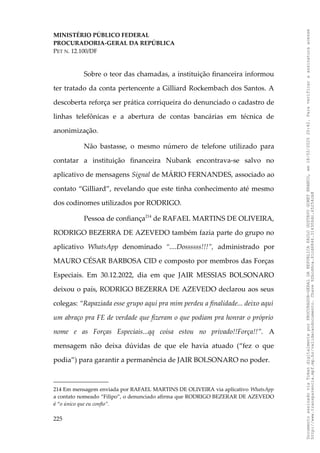 MINISTÉRIO PÚBLICO FEDERAL
PROCURADORIA-GERAL DA REPÚBLICA
PET N. 12.100/DF
Sobre o teor das chamadas, a instituição financeira informou
ter tratado da conta pertencente a Gilliard Rockembach dos Santos. A
descoberta reforça ser prática corriqueira do denunciado o cadastro de
linhas telefônicas e a abertura de contas bancárias em técnica de
anonimização.
Não bastasse, o mesmo número de telefone utilizado para
contatar a instituição financeira Nubank encontrava-se salvo no
aplicativo de mensagens Signal de MÁRIO FERNANDES, associado ao
contato “Gilliard”, revelando que este tinha conhecimento até mesmo
dos codinomes utilizados por RODRIGO.
Pessoa de confiança214
de RAFAEL MARTINS DE OLIVEIRA,
RODRIGO BEZERRA DE AZEVEDO também fazia parte do grupo no
aplicativo WhatsApp denominado “....Dossssss!!!”, administrado por
MAURO CÉSAR BARBOSA CID e composto por membros das Forças
Especiais. Em 30.12.2022, dia em que JAIR MESSIAS BOLSONARO
deixou o país, RODRIGO BEZERRA DE AZEVEDO declarou aos seus
colegas: “Rapaziada esse grupo aqui pra mim perdeu a finalidade... deixo aqui
um abraço pra FE de verdade que fizeram o que podiam pra honrar o próprio
nome e as Forças Especiais...qq coisa estou no privado!!Força!!”. A
mensagem não deixa dúvidas de que ele havia atuado (“fez o que
podia”) para garantir a permanência de JAIR BOLSONARO no poder.
214 Em mensagem enviada por RAFAEL MARTINS DE OLIVEIRA via aplicativo WhatsApp
a contato nomeado “Filipo”, o denunciado afirma que RODRIGO BEZERAR DE AZEVEDO
é “o único que eu confio”.
225
Documento
assinado
via
Token
digitalmente
por
PROCURADOR-GERAL
DA
REPUBLICA
PAULO
GUSTAVO
GONET
BRANCO,
em
18/02/2025
20:42.
Para
verificar
a
assinatura
acesse
http://www.transparencia.mpf.mp.br/validacaodocumento.
Chave
92bcd6ca.61cd6846.314306dc.65254cb8
 