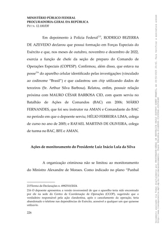 MINISTÉRIO PÚBLICO FEDERAL
PROCURADORIA-GERAL DA REPÚBLICA
PET N. 12.100/DF
Em depoimento à Polícia Federal215
, RODRIGO BEZERRA
DE AZEVEDO declarou que possui formação em Forças Especiais do
Exército e que, nos meses de outubro, novembro e dezembro de 2022,
exercia a função de chefe da seção de preparo do Comando de
Operações Especiais (COPESP). Confirmou, além disso, que estava na
posse216
do aparelho celular identificado pelas investigações (vinculado
ao codinome “Brasil”) e que cadastrou um chip utilizando dados de
terceiros (Sr. Arthur Silva Barbosa). Relatou, enfim, possuir relação
próxima com MAURO CÉSAR BARBOSA CID, com quem serviu no
Batalhão de Ações de Comandos (BAC) em 2006; MÁRIO
FERNANDES, que foi seu instrutor na AMAN e Comandante do BAC
no período em que o depoente serviu; HÉLIO FERREIRA LIMA, colega
de curso no ano de 2005; e RAFAEL MARTINS DE OLIVEIRA, colega
de turma no BAC, BFE e AMAN.
Ações de monitoramento do Presidente Luiz Inácio Lula da Silva
A organização criminosa não se limitou ao monitoramento
do Ministro Alexandre de Moraes. Como indicado no plano “Punhal
215Termo de Declarações n. 4982510/2024.
216 O depoente apresentou a versão inverossímil de que o aparelho teria sido encontrado
por ele na sede do Centro de Coordenação de Operações (CCOP), sugerindo que o
verdadeiro responsável pela ação clandestina, após o cancelamento da operação, teria
abandonado o telefone nas dependências do Exército, acessível a qualquer um que quisesse
utilizá-lo.
226
Documento
assinado
via
Token
digitalmente
por
PROCURADOR-GERAL
DA
REPUBLICA
PAULO
GUSTAVO
GONET
BRANCO,
em
18/02/2025
20:42.
Para
verificar
a
assinatura
acesse
http://www.transparencia.mpf.mp.br/validacaodocumento.
Chave
92bcd6ca.61cd6846.314306dc.65254cb8
 