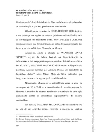 MINISTÉRIO PÚBLICO FEDERAL
PROCURADORIA-GERAL DA REPÚBLICA
PET N. 12.100/DF
Verde Amarelo”, Luiz Inácio Lula da Silva também seria alvo das ações
de neutralização e, por isso, precisava ser monitorado.
O histórico de conexões de HÉLIO FERREIRA LIMA indicou
a sua presença nas regiões de antenas próximas ao Hotel Meliá, local
de hospedagem do Presidente eleito, entre 25.11.2022 e 26.11.2022,
mesma época em que foram iniciadas as ações de reconhecimento dos
locais sensíveis ao Ministro Alexandre de Moraes.
Apurou-se, ainda, a atuação de WLADIMIR MATOS
SOARES217
, agente da Polícia Federal, na disponibilização de
informações sobre a equipe de segurança de Luiz Inácio Lula da Silva.
Em 13.12.2022, WLADIMIR MATOS SOARES enviou a Sérgio Rocha
Cordeiro, Assessor Especial do Gabinete Pessoal do Presidente da
República, dados218
sobre Misael Melo da Silva, indivíduo que
integrava a estrutura de segurança do candidato eleito.
Novamente, observa-se a coincidência entre a data da
mensagem de WLADMIR e a intensificação do monitoramento do
Ministro Alexandre de Moraes, revelando a existência de uma ação
coordenada contra as autoridades representativas do sistema
democrático.
Na ocasião, WLADIMIR MATOS SOARES encaminhou foto
da tela de um aparelho celular contendo a imagem da Carteira
217 Informação de Polícia Judiciária n. 4809070/2024.
218 Recorte de uma reportagem da revista Época com dados sobre Misael Melo da Silva e
documentos retirados do Portal da Transparência do Governo Federal sobre o servidor.
227
Documento
assinado
via
Token
digitalmente
por
PROCURADOR-GERAL
DA
REPUBLICA
PAULO
GUSTAVO
GONET
BRANCO,
em
18/02/2025
20:42.
Para
verificar
a
assinatura
acesse
http://www.transparencia.mpf.mp.br/validacaodocumento.
Chave
92bcd6ca.61cd6846.314306dc.65254cb8
 
