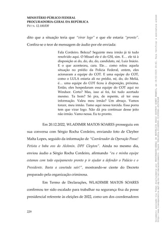 MINISTÉRIO PÚBLICO FEDERAL
PROCURADORIA-GERAL DA REPÚBLICA
PET N. 12.100/DF
dito que a situação teria que “virar logo” e que ele estaria “pronto”.
Confira-se o teor de mensagem de áudio por ele enviada:
Fala Cordeiro. Beleza? Seguinte meu irmão já tá tudo
resolvido aqui. O Misael ele é do GSI, sim. E… ele tá à
disposição ai do, do, do, do, candidato, né, Luiz Inácio.
E o que aconteceu, cara. Ele… como rolou aquela
situação no prédio da Polícia Federal, ontem, eles
acionaram a equipe do COT. E uma equipe do COT,
como o LULA estaria ali no prédio, né, do, do Meliá,
é… uma equipe do COT ficou à disposição, próxima.
Então, eles hospedaram essa equipe do COT aqui no
Windsor. Certo? Mas, isso ai foi, foi tudo acertado
mesmo. Ta bom? Só pra, de repente, cê ter essa
informação. Valeu meu irmão? Um abraço. Vamos
torcer, meu irmão. Tamo aqui nessa torcida. Essa porra
tem que virar logo. Não dá pra continuar desse jeito
não irmão. Vamo nessa. Eu to pronto.
Em 20.12.2022, WLADIMIR MATOS SOARES prosseguiu em
sua conversa com Sérgio Rocha Cordeiro, enviando foto de Cleyber
Malta Lopes, seguido da informação de “Coordenador da Operação Posse!
Petista e baba ovo do Alckmin. DPF Cleyton”. Ainda no mesmo dia,
enviou áudio a Sérgio Rocha Cordeiro, afirmando “eu e minha equipe
estamos com todo equipamento pronto p ir ajudar a defender o Palácio e o
Presidente. Basta a canetada sair!”, mostrando-se ciente do Decreto
preparado pela organização criminosa.
Em Termo de Declarações, WLADIMIR MATOS SOARES
confirmou ter sido escalado para trabalhar na segurança fixa da posse
presidencial referente às eleições de 2022, como um dos coordenadores
229
Documento
assinado
via
Token
digitalmente
por
PROCURADOR-GERAL
DA
REPUBLICA
PAULO
GUSTAVO
GONET
BRANCO,
em
18/02/2025
20:42.
Para
verificar
a
assinatura
acesse
http://www.transparencia.mpf.mp.br/validacaodocumento.
Chave
92bcd6ca.61cd6846.314306dc.65254cb8
 