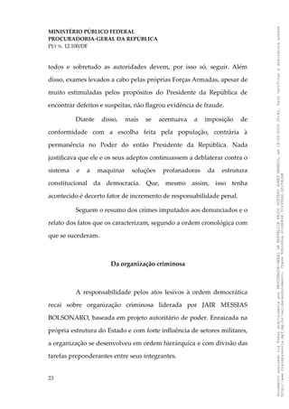 MINISTÉRIO PÚBLICO FEDERAL
PROCURADORIA-GERAL DA REPÚBLICA
PET N. 12.100/DF
todos e sobretudo as autoridades devem, por isso só, seguir. Além
disso, exames levados a cabo pelas próprias Forças Armadas, apesar de
muito estimuladas pelos propósitos do Presidente da República de
encontrar defeitos e suspeitas, não flagrou evidência de fraude.
Diante disso, mais se acentuava a imposição de
conformidade com a escolha feita pela população, contrária à
permanência no Poder do então Presidente da República. Nada
justificava que ele e os seus adeptos continuassem a deblaterar contra o
sistema e a maquinar soluções profanadoras da estrutura
constitucional da democracia. Que, mesmo assim, isso tenha
acontecido é decerto fator de incremento de responsabilidade penal.
Seguem o resumo dos crimes imputados aos denunciados e o
relato dos fatos que os caracterizam, segundo a ordem cronológica com
que se sucederam.
Da organização criminosa
A responsabilidade pelos atos lesivos à ordem democrática
recai sobre organização criminosa liderada por JAIR MESSIAS
BOLSONARO, baseada em projeto autoritário de poder. Enraizada na
própria estrutura do Estado e com forte influência de setores militares,
a organização se desenvolveu em ordem hierárquica e com divisão das
tarefas preponderantes entre seus integrantes.
23
Documento
assinado
via
Token
digitalmente
por
PROCURADOR-GERAL
DA
REPUBLICA
PAULO
GUSTAVO
GONET
BRANCO,
em
18/02/2025
20:42.
Para
verificar
a
assinatura
acesse
http://www.transparencia.mpf.mp.br/validacaodocumento.
Chave
92bcd6ca.61cd6846.314306dc.65254cb8
 