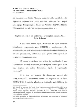 MINISTÉRIO PÚBLICO FEDERAL
PROCURADORIA-GERAL DA REPÚBLICA
PET N. 12.100/DF
da segurança dos hotéis. Afirmou, ainda, ter sido convidado pelo
Agente de Polícia Federal identificado como “Ramalho” para compor
uma equipe de segurança do Palácio do Planalto e de JAIR MESSIAS
BOLSONARO, caso ele “não entregasse a faixa presidencial”.
Do planejamento de um Gabinete de Crise após a consumação do
Golpe de Estado
Como visto, mesmo após a frustração das ações militares
inicialmente programadas para 15.12.2022, o monitoramento do
Ministro Alexandre de Moraes e do Presidente eleito Luiz Inácio Lula
da Silva prosseguiram, confirmando que o grupo ainda cogitava ser
possível a ruptura institucional.
O mesmo se verificou com a ideia de constituição de um
Gabinete de Crise após a consumação do Golpe de Estado, que já havia
sido cogitada em outros documentos ligados à organização
criminosa219
.
É o que se observa do documento denominado
“HD_2022a.doc220
”, encontrado dentre os arquivos de MÁRIO
FERNANDES. O material planejava a instituição, pelo Gabinete de
219 Recorde-se que uma das “ideias força” registradas na reunião de 28.11.20221 era a
“Criação de Gab Crise, inicialmente no campo informacional (proposta no COTER)”. No
mesmo sentido, a planilha “Desenho Op Luneta” de HÉLIO FERREIRA LIMA previa a
necessidade de uma “estrutura de apoio para o estabelecimento de um gabinete central de
crise e gabinetes estaduais”.
220 Outro documento de relevo encontrado, denominado “HD_2022b.doc”, é similar ao
anterior, porém com menos nomes.
230
Documento
assinado
via
Token
digitalmente
por
PROCURADOR-GERAL
DA
REPUBLICA
PAULO
GUSTAVO
GONET
BRANCO,
em
18/02/2025
20:42.
Para
verificar
a
assinatura
acesse
http://www.transparencia.mpf.mp.br/validacaodocumento.
Chave
92bcd6ca.61cd6846.314306dc.65254cb8
 