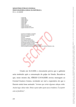 MINISTÉRIO PÚBLICO FEDERAL
PROCURADORIA-GERAL DA REPÚBLICA
PET N. 12.100/DF
Criado em 16.12.2022, o documento previa que o gabinete
seria instituído após a consumação do golpe de Estado. Recorde-se
que, nesse mesmo dia, SÉRGIO CAVALIERE enviou mensagem ao
Coronel Gustavo Gomes, revelando ser real a expectativa de que o
Decreto ainda fosse assinado: “teremos que cortar algumas cabeças então.
Assine logo e deixe rolar. Deixe o povo saber quem soa os traidores. É só partir
com os fuzileiros”.
235
Documento
assinado
via
Token
digitalmente
por
PROCURADOR-GERAL
DA
REPUBLICA
PAULO
GUSTAVO
GONET
BRANCO,
em
18/02/2025
20:42.
Para
verificar
a
assinatura
acesse
http://www.transparencia.mpf.mp.br/validacaodocumento.
Chave
92bcd6ca.61cd6846.314306dc.65254cb8
 