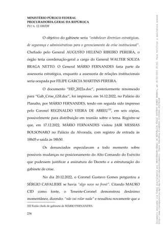 MINISTÉRIO PÚBLICO FEDERAL
PROCURADORIA-GERAL DA REPÚBLICA
PET N. 12.100/DF
O objetivo do gabinete seria “estabelecer diretrizes estratégicas,
de segurança e administrativas para o gerenciamento da crise institucional”.
Chefiado pelo General AUGUSTO HELENO RIBEIRO PEREIRA, o
órgão teria coordenação-geral a cargo do General WALTER SOUZA
BRAGA NETTO. O General MÁRIO FERNANDES faria parte da
assessoria estratégica, enquanto a assessoria de relações institucionais
seria ocupada por FILIPE GARCIA MARTINS PEREIRA.
O documento “HD_2022a.doc”, posteriormente renomeado
para “Gab_Crise_GSI.doc”, foi impresso, em 16.12.2022, no Palácio do
Planalto, por MÁRIO FERNANDES, tendo em seguida sido impresso
pelo Coronel REGINALDO VIEIRA DE ABREU222
, em seis cópias,
possivelmente para distribuição em reunião sobre o tema. Registre-se
que, em 17.12.2022, MÁRIO FERNANDES visitou JAIR MESSIAS
BOLSONARO no Palácio da Alvorada, com registro de entrada às
18h05 e saída às 18h50.
Os denunciados especulavam a todo momento sobre
possíveis mudanças no posicionamento do Alto Comando do Exército
que pudessem justificar a assinatura do Decreto e a estruturação do
gabinete de crise.
No dia 20.12.2022, o Coronel Gustavo Gomes perguntou a
SÉRGIO CAVALIERE se havia “algo novo no front”. Citando MAURO
CID como fonte, o Tenente-Coronel demonstrou desânimo
momentâneo, dizendo: “não vai rolar nada” e ressaltou novamente que a
222 Então chefe de gabinete de MÁRIO FERNANDES.
236
Documento
assinado
via
Token
digitalmente
por
PROCURADOR-GERAL
DA
REPUBLICA
PAULO
GUSTAVO
GONET
BRANCO,
em
18/02/2025
20:42.
Para
verificar
a
assinatura
acesse
http://www.transparencia.mpf.mp.br/validacaodocumento.
Chave
92bcd6ca.61cd6846.314306dc.65254cb8
 