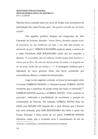 MINISTÉRIO PÚBLICO FEDERAL
PROCURADORIA-GERAL DA REPÚBLICA
PET N. 12.100/DF
Marinha havia aceitado atuar em favor do Golpe, mas necessitaria da
participação das outras Forças, pois “não guenta a porrada que vai tomar
sozinha”.
Em seguida, proferiu ataques aos integrantes do Alto
Comando do Exército, dizendo: “nossos líderes, formados naquela escola
de prostitutas né, por escolherem um lado, o seu lado lado pessoal, em
detrimento do povo”. SÉRGIO CAVALIERE explicou, ainda, o motivo de
o então Presidente JAIR BOLSONARO ainda não ter assinado o
decreto: “E o presidente não vai embarcar sozinho porque pode acontecer o
mesmo que no Peru. Ele está com decreto pronto ele assina e aí ninguém vai
ele vai preso. Então não vai arriscar (…)”. A mensagem confirma que a
deposição do novo governo eleito não havia acontecido por
circunstâncias alheias à vontade dos denunciados.
Logo no dia seguinte, contudo, as trocas de mensagens entre
o Coronel FABRÍCIO BASTOS e o Tenente-Coronel CORREA NETTO
revelaram que a esperança do grupo ainda não havia se encerrado223
.
FABRÍCIO BASTOS escreveu a CORREA NETTO: “Vento mudando na
guarnição”, indicando a possibilidade de reverterem a posição do
Comandante do Exército. Em resposta, CORREA NETTO disse ter
falado com MAURO CID naquele dia, o qual afirmou que o decreto
não seria assinado, pois JAIR BOLSONARO não tinha o apoio das
Forças Armadas e tinha receio de ser preso. FABRÍCIO BASTOS
informou, então, que a novidade seria o cancelamento da ida do
223 IPJ-RA n. 4812470/2024 – SAOP/DICINT/CCINT/CGCINT/DIP/PF.
237
Documento
assinado
via
Token
digitalmente
por
PROCURADOR-GERAL
DA
REPUBLICA
PAULO
GUSTAVO
GONET
BRANCO,
em
18/02/2025
20:42.
Para
verificar
a
assinatura
acesse
http://www.transparencia.mpf.mp.br/validacaodocumento.
Chave
92bcd6ca.61cd6846.314306dc.65254cb8
 