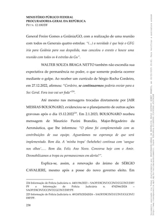 MINISTÉRIO PÚBLICO FEDERAL
PROCURADORIA-GERAL DA REPÚBLICA
PET N. 12.100/DF
General Freire Gomes a Goiânia/GO, com a realização de uma reunião
com todos os Generais quatro estrelas: “(...) a novidade é que hoje o GFG
iria para Goiânia para sua despedida, mas cancelou o evento e houve uma
reunião com todos os 4 estrelas da Gu”.
WALTER SOUZA BRAGA NETTO também não escondia sua
expectativa de permanência no poder, o que somente poderia ocorrer
mediante o golpe. Ao receber um currículo de Sérgio Rocha Cordeiro,
em 27.12.2022, afirmou: “Cordeiro, se continuarmos poderia enviar para a
Sec Geral. Fora isso vai ser foda”224
.
Até mesmo nas mensagens trocadas diretamente por JAIR
MESSIAS BOLSONARO, evidenciou-se o planejamento de outras ações
gravosas após o dia 15.12.2022225
. Em 2.1.2023, BOLSONARO recebeu
mensagem de Maurício Pazini Brandão, Major-Brigadeiro da
Aeronáutica, que lhe informou: “O plano foi complementado com as
contribuições de sua equipe. Aguardamos na esperança de que será
implementado. Bom dia. A ‘minha tropa’ (hehehehe) continua com ‘sangue
nos olhos’..… Bom dia. Feliz Ano Novo. Conversa hoje com o Amir.
Desmobilizamos a tropa ou permanecemos em alerta?”.
Explica-se, assim, a renovação do ânimo de SÉRGIO
CAVALIERE, mesmo após a posse do novo governo eleito. Em
224 Informação de Polícia Judiciária n. 4401196/2023 – SAOP/DICINT/CCINT/CGCINT/DIP/
PF e Informação de Polícia Judiciária n. 4742566/2024 –
SAOP/DICINT/CCINT/CGCINT/DIP/PF.
225 Informação de Polícia Judiciária n. 4812470/20242024 – SAOP/DICINT/CCINT/CGCINT/
DIP/PF.
238
Documento
assinado
via
Token
digitalmente
por
PROCURADOR-GERAL
DA
REPUBLICA
PAULO
GUSTAVO
GONET
BRANCO,
em
18/02/2025
20:42.
Para
verificar
a
assinatura
acesse
http://www.transparencia.mpf.mp.br/validacaodocumento.
Chave
92bcd6ca.61cd6846.314306dc.65254cb8
 