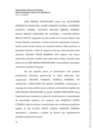 MINISTÉRIO PÚBLICO FEDERAL
PROCURADORIA-GERAL DA REPÚBLICA
PET N. 12.100/DF
JAIR MESSIAS BOLSONARO, junto com ALEXANDRE
RODRIGUES RAMAGEM, ALMIR GARNIER SANTOS, ANDERSON
GUSTAVO TORRES, AUGUSTO HELENO RIBEIRO PEREIRA,
PAULO SÉRGIO NOGUEIRA DE OLIVEIRA e WALTER SOUZA
BRAGA NETTO, integrantes do alto escalão do Governo Federal e das
Forças Armadas, formaram o núcleo crucial da organização criminosa,
mesmo tenha havido adesão em momento distinto. Deles partiram as
principais decisões e ações de impacto social que serão narradas nesta
denúncia. MAURO CÉSAR BARBOSA CID, embora com menor
autonomia decisória, também fazia parte desse núcleo, atuando como
porta-voz de JAIR MESSIAS BOLSONARO e transmitindo orientações
aos demais membros do grupo.
Em um segundo plano, os denunciados com posições
profissionais relevantes gerenciaram as ações elaboradas pela
organização. SILVINEI VASQUES, MARÍLIA FERREIRA DE
ALENCAR e FERNANDO DE SOUSA OLIVEIRA coordenaram o
emprego das forças policiais para sustentar a permanência ilegítima de
JAIR MESSIAS BOLSONARO no poder. MARIO FERNANDES ficou
responsável por coordenar as ações de monitoramento e neutralização
de autoridades públicas, em conjunto com MARCELO COSTA
CÂMARA, além de realizar a interlocução com as lideranças populares
ligadas ao dia 8.1.2023. FILIPE GARCIA MARTINS PEREIRA
apresentou e sustentou o projeto de decreto que implementaria
medidas excepcionais no país.
24
Documento
assinado
via
Token
digitalmente
por
PROCURADOR-GERAL
DA
REPUBLICA
PAULO
GUSTAVO
GONET
BRANCO,
em
18/02/2025
20:42.
Para
verificar
a
assinatura
acesse
http://www.transparencia.mpf.mp.br/validacaodocumento.
Chave
92bcd6ca.61cd6846.314306dc.65254cb8
 