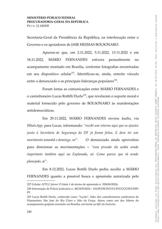 MINISTÉRIO PÚBLICO FEDERAL
PROCURADORIA-GERAL DA REPÚBLICA
PET N. 12.100/DF
Secretaria-Geral da Presidência da República, na interlocução entre o
Governo e os apoiadores de JAIR MESSIAS BOLSONARO.
Apurou-se que, em 2.11.2022, 5.11.2022, 13.11.2022 e em
18.11.2022, MÁRIO FERNANDES estivera pessoalmente no
acampamento montado em Brasília, conforme fotografias encontradas
em seu dispositivo celular227
. Identificou-se, ainda, estreito vínculo
entre o denunciado e as principais lideranças populares228
.
Foram fartas as comunicações entre MÁRIO FERNANDES e
o caminhoneiro Lucas Rottilli Durlo229
, que revelaram o suporte moral e
material fornecido pelo governo de BOLSONARO às manifestações
antidemocráticas.
Em 29.11.2022, MÁRIO FERNANDES enviou áudio, via
WhatsApp, para Lucas, informando: “recebi um retorno aqui que os ajustes
junto à Secretária de Segurança do DF já foram feitos. E deve ter um
movimento amanhã e domingo, né”. O denunciado ainda aproveitou
para direcionar as movimentações – “essa pressão ela acaba sendo
importante também aqui na Esplanada, né. Como parece que tá sendo
planejado, aí”.
Em 8.12.2022, Lucas Rotilli Durlo pediu auxílio a MÁRIO
FERNANDES quanto a possível busca e apreensão autorizada pelo
227 Celular APPLE Iphone 13 (item 1 do termo de apreensão n. 520656/2024).
228 Informação de Polícia Judiciária n. 4812470/2024 – SAOP/DICINT/CCINT/CGCINT/DIP/
PF.
229 Lucas Rotilli Durlo, conhecido como “Lucão”, líder dos caminhoneiros autônomos de
Diamantino, São José do Rio Claro e Alto da Graça. Atuou como um dos líderes do
acampamento golpista montado em Brasília, em frente ao QG do Exército.
240
Documento
assinado
via
Token
digitalmente
por
PROCURADOR-GERAL
DA
REPUBLICA
PAULO
GUSTAVO
GONET
BRANCO,
em
18/02/2025
20:42.
Para
verificar
a
assinatura
acesse
http://www.transparencia.mpf.mp.br/validacaodocumento.
Chave
92bcd6ca.61cd6846.314306dc.65254cb8
 