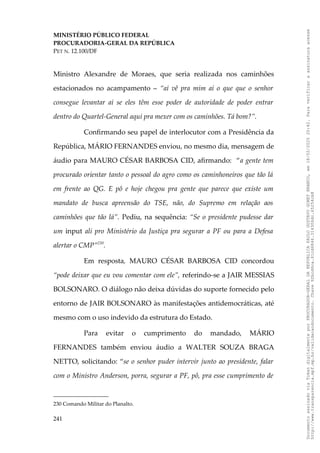 MINISTÉRIO PÚBLICO FEDERAL
PROCURADORIA-GERAL DA REPÚBLICA
PET N. 12.100/DF
Ministro Alexandre de Moraes, que seria realizada nos caminhões
estacionados no acampamento – “aí vê pra mim aí o que que o senhor
consegue levantar aí se eles têm esse poder de autoridade de poder entrar
dentro do Quartel-General aqui pra mexer com os caminhões. Tá bom?”.
Confirmando seu papel de interlocutor com a Presidência da
República, MÁRIO FERNANDES enviou, no mesmo dia, mensagem de
áudio para MAURO CÉSAR BARBOSA CID, afirmando: “a gente tem
procurado orientar tanto o pessoal do agro como os caminhoneiros que tão lá
em frente ao QG. E pô e hoje chegou pra gente que parece que existe um
mandato de busca apreensão do TSE, não, do Supremo em relação aos
caminhões que tão lá”. Pediu, na sequência: “Se o presidente pudesse dar
um input ali pro Ministério da Justiça pra segurar a PF ou para a Defesa
alertar o CMP”230
.
Em resposta, MAURO CÉSAR BARBOSA CID concordou
“pode deixar que eu vou comentar com ele”, referindo-se a JAIR MESSIAS
BOLSONARO. O diálogo não deixa dúvidas do suporte fornecido pelo
entorno de JAIR BOLSONARO às manifestações antidemocráticas, até
mesmo com o uso indevido da estrutura do Estado.
Para evitar o cumprimento do mandado, MÁRIO
FERNANDES também enviou áudio a WALTER SOUZA BRAGA
NETTO, solicitando: “se o senhor puder intervir junto ao presidente, falar
com o Ministro Anderson, porra, segurar a PF, pô, pra esse cumprimento de
230 Comando Militar do Planalto.
241
Documento
assinado
via
Token
digitalmente
por
PROCURADOR-GERAL
DA
REPUBLICA
PAULO
GUSTAVO
GONET
BRANCO,
em
18/02/2025
20:42.
Para
verificar
a
assinatura
acesse
http://www.transparencia.mpf.mp.br/validacaodocumento.
Chave
92bcd6ca.61cd6846.314306dc.65254cb8
 