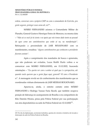 MINISTÉRIO PÚBLICO FEDERAL
PROCURADORIA-GERAL DA REPÚBLICA
PET N. 12.100/DF
ordem, conversar com o próprio CMP ou com o comandante do Exército, pra
gente segurar, proteger esses caras ali, né?”.
MÁRIO FERNANDES acionou o Comandante Militar do
Planalto, General Gustavo Henrique Dutra de Menezes, na mesma data
– “Não sei se você já tá ciente e no apoio que nós temos dado tanto ao pessoal
do agro como aos caminhoneiros que estão aí na, na manifestação”.
Reforçando a proximidade de JAIR BOLSONARO com os
manifestantes, ressaltou: “alguns caminhoneiros que conhecem o presidente
fizeram contato”.
Após o cumprimento dos mandados de busca e apreensão,
que não puderam ser evitados, Lucas Rotilli Durlo voltou a se
comunicar com MÁRIO FERNANDES, em 15.12.2022, buscando
orientações – “Eu queria ver com o senhor aí qual que é a perspectiva, até
quando vocês querem que a gente fique aqui, general? Vê com o Presidente
aí”. A mensagem revela ser do conhecimento dos manifestantes que as
coordenadas vinham diretamente de JAIR MESSIAS BOLSONARO.
Apurou-se, ainda, o estreito contato entre MÁRIO
FERNANDES e Rodrigo Yassuo Faria Ikezili, que também ocupava
posição de liderança no acampamento de Brasília e era companheiro de
Klio Damião Hirano, presa pela Polícia Federal por sua participação
nos atos depredatórios na sede da Polícia Federal em 12.12.2022231
.
231 No dia da diplomação, ocorreram incêndios, queima de veículos e tentativa de invasão e
destruição da sede da Polícia Federal em Brasília.
242
Documento
assinado
via
Token
digitalmente
por
PROCURADOR-GERAL
DA
REPUBLICA
PAULO
GUSTAVO
GONET
BRANCO,
em
18/02/2025
20:42.
Para
verificar
a
assinatura
acesse
http://www.transparencia.mpf.mp.br/validacaodocumento.
Chave
92bcd6ca.61cd6846.314306dc.65254cb8
 