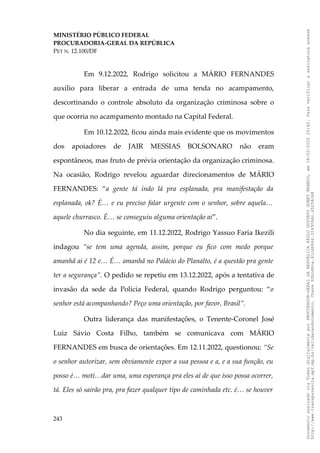 MINISTÉRIO PÚBLICO FEDERAL
PROCURADORIA-GERAL DA REPÚBLICA
PET N. 12.100/DF
Em 9.12.2022, Rodrigo solicitou a MÁRIO FERNANDES
auxílio para liberar a entrada de uma tenda no acampamento,
descortinando o controle absoluto da organização criminosa sobre o
que ocorria no acampamento montado na Capital Federal.
Em 10.12.2022, ficou ainda mais evidente que os movimentos
dos apoiadores de JAIR MESSIAS BOLSONARO não eram
espontâneos, mas fruto de prévia orientação da organização criminosa.
Na ocasião, Rodrigo revelou aguardar direcionamentos de MÁRIO
FERNANDES: “a gente tá indo lá pra esplanada, pra manifestação da
esplanada, ok? É… e eu preciso falar urgente com o senhor, sobre aquela…
aquele churrasco. É… se conseguiu alguma orientação ai”.
No dia seguinte, em 11.12.2022, Rodrigo Yassuo Faria Ikezili
indagou “se tem uma agenda, assim, porque eu fico com medo porque
amanhã ai é 12 e… É… amanhã no Palácio do Planalto, é a questão pra gente
ter a segurança”. O pedido se repetiu em 13.12.2022, após a tentativa de
invasão da sede da Polícia Federal, quando Rodrigo perguntou: “o
senhor está acompanhando? Peço uma orientação, por favor, Brasil”.
Outra liderança das manifestações, o Tenente-Coronel José
Luiz Sávio Costa Filho, também se comunicava com MÁRIO
FERNANDES em busca de orientações. Em 12.11.2022, questionou: “Se
o senhor autorizar, sem obviamente expor a sua pessoa e a, e a sua função, eu
posso é… moti…dar uma, uma esperança pra eles aí de que isso possa ocorrer,
tá. Eles só sairão pra, pra fazer qualquer tipo de caminhada etc. é… se houver
243
Documento
assinado
via
Token
digitalmente
por
PROCURADOR-GERAL
DA
REPUBLICA
PAULO
GUSTAVO
GONET
BRANCO,
em
18/02/2025
20:42.
Para
verificar
a
assinatura
acesse
http://www.transparencia.mpf.mp.br/validacaodocumento.
Chave
92bcd6ca.61cd6846.314306dc.65254cb8
 
