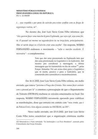 MINISTÉRIO PÚBLICO FEDERAL
PROCURADORIA-GERAL DA REPÚBLICA
PET N. 12.100/DF
é… esse respaldo e por parte do exército pra evitar conflito com as forças de
segurança e outras, né”.
No mesmo dia, José Luiz Sávio Costa Filho informou que
“eles querem fazer uma marcha lá para Esplanada, que seja a pé, seja como for,
tá. O pessoal vai mesmo na segunda-feira ou na terça-feira, principalmente.
Mas só sairão daqui se o Exército criar uma escolta”. Em resposta, MÁRIO
FERNANDES endossou o movimento – “acho a marcha excelente. É
necessária” – e complementou:
Tem que dar uma pressionada na Esplanada tem que
dar uma pressionada no Legislativo e no Judiciário. Até
mesmo pra corroborar a mensagem, a última
mensagem que foi transmitida no dia de ontem232
, pelas
Forças Armadas. Foi um aviso claro para o Legislativo
que tá inerte, passivo e para o Judiciário, que tá
cometendo atos autocráticos e inconstitucionais.
Em 16.11.2022, José Luiz Sávio Costa Filho relatou, em áudio
enviado, que estava “próximo à Praça dos Cristais. Nós vamos fazer contato
com o pessoal por lá” e externou a preocupação de que o Departamento
de Trânsito (DETRAN) multasse os veículos estacionados no local. Em
resposta, MÁRIO FERNANDES novamente operando para viabilizar
as manifestações, disse que entraria em contato com “meu irmão, que é
da Polícia Civil, e tem alguns contatos no DETRAN, no DF”.
Novo áudio enviado, em 23.11.2022, por José Luiz Sávio
Costa Filho torna caracterizar que a organização criminosa recebia
232 Referindo-se à Nota intitulada “Às Instituições e ao Povo Brasileiro”, assinada pelos
Comandantes das Forças Armadas.
244
Documento
assinado
via
Token
digitalmente
por
PROCURADOR-GERAL
DA
REPUBLICA
PAULO
GUSTAVO
GONET
BRANCO,
em
18/02/2025
20:42.
Para
verificar
a
assinatura
acesse
http://www.transparencia.mpf.mp.br/validacaodocumento.
Chave
92bcd6ca.61cd6846.314306dc.65254cb8
 